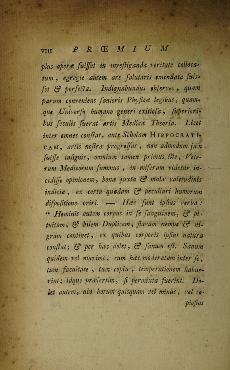 VIII | plus opera fuiflet in inytfliganda veritate colloca¬ tum , egregie autem ars falutaris emendata fttis- fet fi? perfecta. Indignabundus objerves , quam parum conveniens funioris Phy fica legibus, quam¬ que Univerfo humano generi exitiofa, fiiper i ori¬ bus feculis fuerat artis Medica Theoria. Licet inter omnes conflat, ante Scholam Hippocrati- cam, artis nofira progrtffus , non admodum ja n • . / 4 . . | , fuijfe infignis, omnium tamen primus ille, Vete¬ rum Medicorum fummus , in mi feram videtur in- cidiffi opinionem, bona juxta £? mala valetudinis indicia , e:* ferta quadam £y peculiari humorum 4 * ■ * *T ’ ‘ t , I | • difpofitione oriri. ■— Haec flunt ipfius verba: #. r k i . - “ Hominis autem corpus in fle fanguinem, fi? pi¬ tuitam, fi? j&i/e/w Duplicem, flavam nempe fi? »»- gram continet, ex quibus corporis ipfius natura conflat; fi? Jtfr hac dolet, fi? fanum efl. Sanum quidem vel maxime, hac moderatam inter fe, tum facultate , tam copia > temperationem habut- * * •> * m/i prafertim, fi permixta fuerint. Do¬ let autem., ubi horum qttisquam vel minus, vel co-