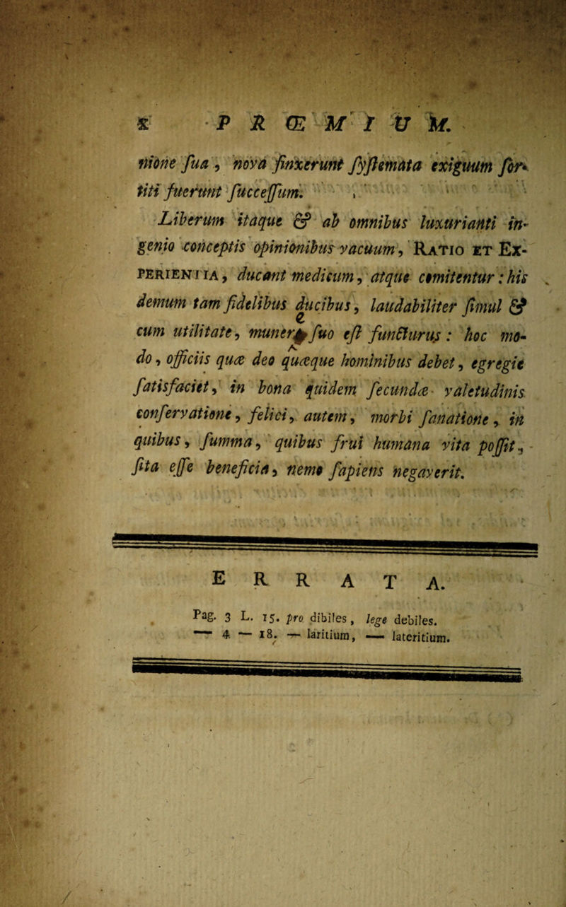 nione fua , nova finxerunt fyftemata exiguum for* titi fuerunt fucceffum. , • '• • . ■ ?' * • \ « ( f • Liberum itaque fi? ab omnibus luxurianti in¬ genio conceptis opinionibus vacuum, Ratio et Ex- *» * • - • « • perieniia, ducant medicum, atque cimitentur:his demum tam fidelibus ducibus, laudabiliter Jimul <5? cum utilitate, muner^fiuo efi funtturus : hoc fn<b do, officiis qua deo quaque hominibus debet, egregie • * * r i * » fatisfaciet, in bona quidem fecunda valetudinis confervatione, felici, autem, morbi fanatione, in T « • , • r\ « i , quibus, fiumma, quibus firui humana vita poffit, feta effie beneficia, nemo fiapiens negayerit. E R R A. Pag. 3 L. 15. pro dibifes, lege debiles.