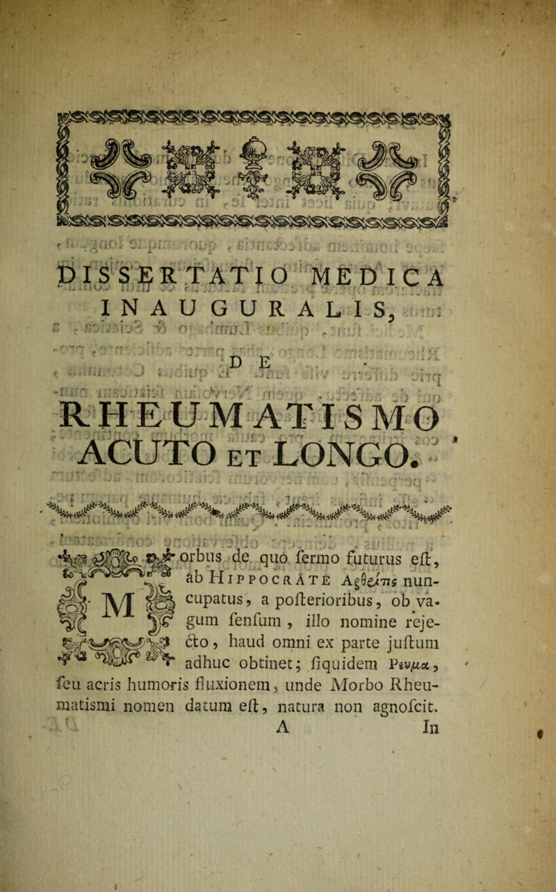 c o i ’.' i. DISSERTATIO MEDICA INAUGURAUS, o rmr i D E r < . •. » . V * * i > J ; -t ) i J -fi m r 4 i y RHEUMATISMO ACUTO et LONGO. 'J * lu .0, j t ‘^#2^^5L^’or^)ns c^e fl110 ferino futurus eft, ab Hippocrate Agflei-n* nun- IVT |gj| cupatus, a pofterioribus, ob va- *pr gum fenfum , illo nomine reje- cfo, haud omni ex parte juftum adhuc obtinet; fiquidem P*vM«, feu acris humoris fluxionem, unde Morbo Rheu¬ matismi nomen datum eft, natura non agnofcit, A In