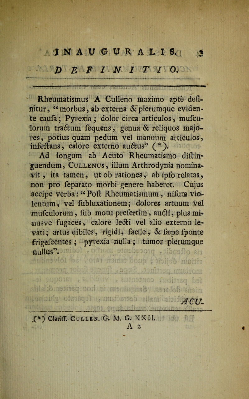 1NAUGUR ALI 8. j D E F I N I T I 0. Rheumatismus A Culleno maximo apte defi¬ nitur, “ morbus, ab externa Sf plerumque eviden- te caufa; Pyrexia ; dolor circa articulos, mufcu- lorum tradum fequens, genua & reliquos majo¬ res, potius quam pedum vel manuum articulos, infeftans, calore externo audus” (*). Ad longum ab Acuto Rheumatismo dillin- guendum, Cullenus, illum Arthrodynia nomina¬ vit , ita tamen, ut ob rationes, ab ipfo relatas, non pro feparato morbi genere haberet. Cujus accipe verba: “ Poft Rheumatismum, nifum vio¬ lentum, vel fubluxationem; dolores artuum vel mufculorum, fub motu prefertim, audi, plus mi- nusve fugaces, calore ledi vel alio externo le¬ vati; artus dibiles, rigidi, facile, & fsepe fponte frigefcentes; pyrexia nulla; tumor plerumque nullus”. - , v. £*) ClarilT. Cullen. G. M. G. XXII. ACU-