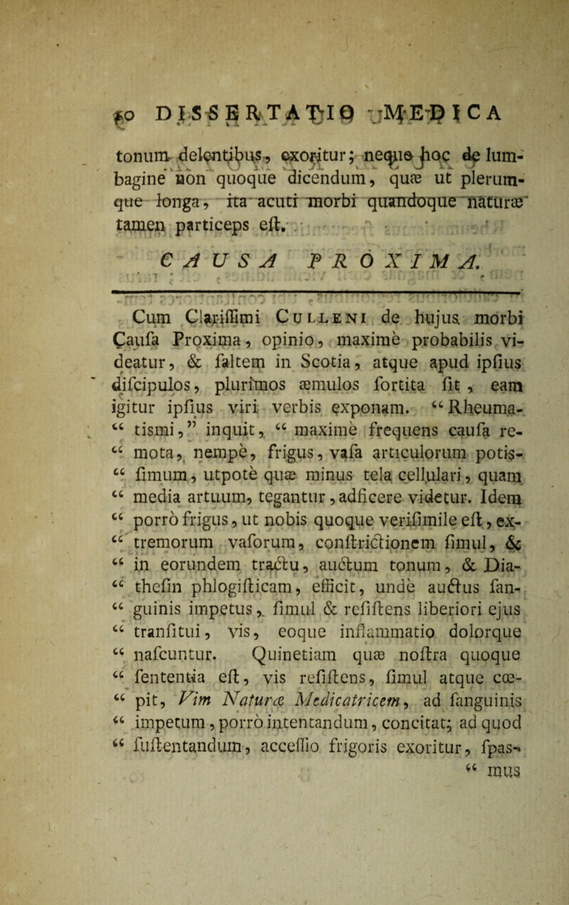 fP DJSSERTA-£IQ :jftfE#JCA tonum, delentibus, exoritur; neque hoc de lum¬ bagine non quoque dicendum, quas ut plerum¬ que longa, ita acuti morbi quandoque naturas' tamen particeps eft. . ■ . r ■ CAUSA PROXIMA. Cum Cla.r-iffimi Culleni de hujus morbi Caufa Proxima, opinio, maxime probabilis vi¬ deatur, & faltem in Scotia, atque apud ipfius difcipulos, plurimos temulos fortita fit , eam igitur ipfius viri verbis exponam. “Rheuma- “ tismi,” inquit, “ maxime frequens caufa re- cc mota, nempe, frigus, vafa articulorum potis- “ fimum, utpote qute minus tela cellulari, quam “ media artuum, tegantur, adficere videtur. Idem “ porro frigus, ut nobis quoque verifimile efl, ex- “ tremorum vaforum, conftrictionem fimul, & “ in eorundem tractu, auctum tonum, & Dia- “ thefin phlogifticam, efficit, unde au<ftus fan- “ guinis impetus,. fimul & refiftens liberiori ejus “ tranfitui, vis, eoque inflammatio dolorque “ nafcuntur. Quinetiam quae noitra quoque “ fententia eft, vis refiftens, fimul atque coe- “ pit. Vim Natura Medicatricem, ad fanguinis “ impecum, porro intentandum, concitat; ad quod 1 • * ' “ fuftentandum, acceffio frigoris exoritur, fpas-» 44 mus \ /