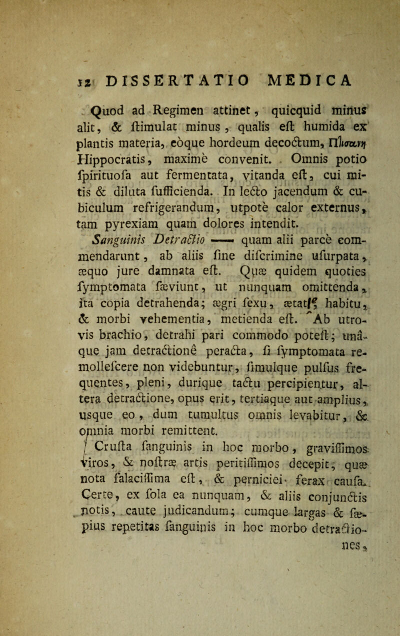 Quod ad Regimen attinet, quicquid minus alit, & ftimulat minus , qualis eft humida ex plantis materia, eoque hordeum decodum, nWi)| Hippocratis, maxime convenit. Omnis potio fpirituofa aut fermentata, vitanda eft, cui mi¬ tis & diluta fufficienda. In ledo jacendum & cu¬ biculum refrigerandum, utpote calor externus* tam pyrexiam quam dolores intendit. Sanguinis Detractio — quam alii parce com¬ mendarunt , ab aliis fine difcrimine ufurpata, sequo jure damnata eft. Qpae quidem quoties fymptomata fteviunt, ut nunquam omittenda» ita copia detrahenda; regri fexu, tetatff habitu, & morbi vehementia, metienda eft. ^Ab utro¬ vis brachio, detrahi pari commodo poteft; una- que jam detradione perada, fi fymptomata re- mollelcere non videbuntur, fimulque pulfus fre¬ quentes, pleni, durique tadu percipientur, al¬ tera detradione, opus erit, tertiaque aut amplius, usque eo, dum tumultus omnis levabitur, & omnia morbi remittent. / Crufta fanguinis in hoc morbo, graviffimos. iiros, & noftrte artis peritiffimos decepit, qua? nota falaciifima eft, & perniciei- ferax caufa. Certe, ex fola ea nunquam, & aliis conjundis notis, caute judicandum; cumque largas & fe- pius repetitas fanguinis in hoc morbo detraftio- nes.