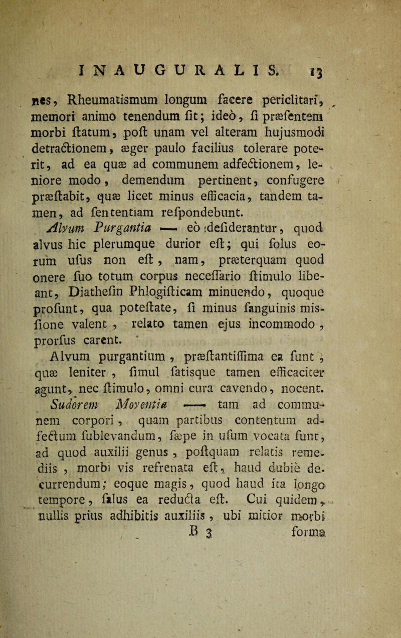 \ INAUGURALIS. nes, Rheumatismum longum facere periclitari, memori animo tenendum fit; ideo, fi prafentem morbi ftatum, poft unam vel alteram hujusmodi detradtionem, aeger paulo facilius tolerare pote¬ rit, ad ea quas ad communem adfeftionem, le¬ niore modo, demendum pertinent, confugere praedabit, quae licet minus efficacia, tandem ta¬ men, ad fententiam refpondebunt. Alvum Purgantia —— eo idefiderantur, quod alvus hic plerumque durior eft; qui folus eo¬ rum ufus non eft, nam, praeterquam quod onere fuo totum corpus neceffario ftimulo libe- ant, Diathefin Phlqgifticam minuendo, quoque profunt, qua poteflate, fi minus fanguinis mis- fione valent , relato tamen ejus incommodo , prorfus carent. Alvum purgantium, prseftantiffima ea funt , quae leniter , fimul fatisque tamen efficaciter agunt, nec ftimulo, omni cura cavendo, nocent. Sudorem Moventia - tam ad commu¬ nem corpori, quam partibus contentum ad- fettum fublevandum, faepe in ufum vocata funt, ad quod auxilii genus , poftquam relatis reme¬ diis , morbi vis refrenata eft, haud dubie de. currendum; eoque magis, quod haud ita longo tempore, fidus ea redudla eft. Cui quidem, nullis prius adhibitis auxiliis, ubi mitior morbi B 3 forma