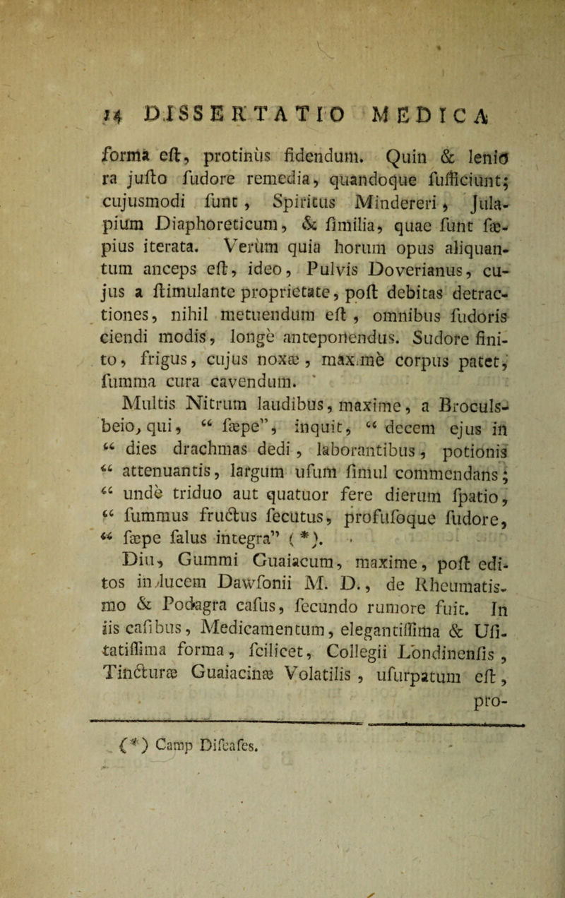 / forma eft, protinus fidendum. Quin & lenio ra jufto fudore remedia, quandoque fufficiunt; cujusmodi fune, Spiritus Mindereri, Jula- pium Diaphoreticum, & fimilia, quae funt fae- pius iterata. Verum quia horum opus aliquan¬ tum anceps eft, ideo, Pulvis Doverianus, cu¬ jus a ftimulante proprietate, poft debitas detrac¬ tiones, nihil metuendum eft , omnibus fudoris ciendi modis, longe anteponendus. Sudore fini¬ to, frigus, cujus noxa; , max.me corpus patet, fumma cura cavendum. Multis Nitrum laudibus, maxime, a Broculs- beio, qui, “ ftepe”, inquit, “decem ejus in “ dies drachmas dedi , laborantibus, potionis “ attenuantis, largum ufum fimul commendans; “ unde triduo aut quatuor fere dierum fpatio, “ fummus fructus fecutus, profufoque fudore, ** fa;pe falus integra” ( *). Diu, Gummi Guaiacum, maxime, poft edi¬ tos in/lucem Davvfonii M. D., de Rheumatis¬ mo & Podagra cafus, fecundo rumore fuit. In iiscafibus, Medicamentum, elegantiflirtia & Ufi- tatiflima forma, fcilicet. Collegii Londinenfis , linctura; Guaiacma; Volatilis, ufurpatum eft, pro- (*) Camp Difeafes. ( 1