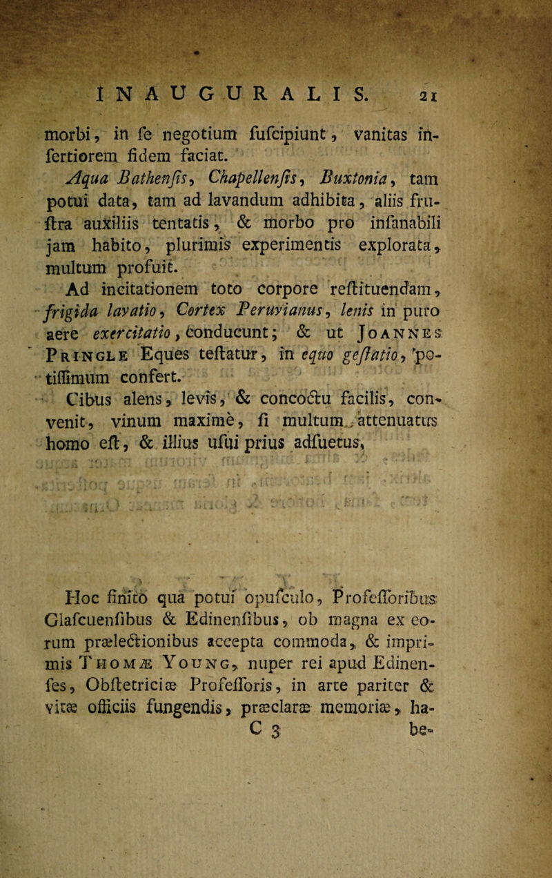 morbi, in fe negotium fufcipiunt, vanitas in- fertiorem fidem faciat. Aqua Bathenfis, Chapellenjis, Buxtonia, tam potui data, tam ad lavandum adhibita, aliis fru- ftra auxiliis tentatis, & morbo pro infanabili jam habito, plurimis experimentis explorata, multum profuit. Ad incitationem toto corpore reflituendam, frigida lavatio, Cortex Peruvianus, lenis in puro aere exercitatio, conducunt; & ut J o a n n e s Pringle Eques teftatur, in equo geflatio-, 'po- • tiflimum confert. Cibus alens, levis, & concofbu facilis, con¬ venit, vinum maxime, fi multum,.attenuatus homo eft, & illius ufili prius adfuetus, Hoc firiico qua potui opufculo, Profefforibus Giafcuenfibus & Edinenfibus, ob magna ex eo* rum prseledlionibus accepta commoda, & impri¬ mis TuoMiE Young, nuper rei apud Edinen- fes, Obftetricios Profefloris, in arte pariter & victe officiis fungendis, praaclarae memorice, ha- C 3 be-