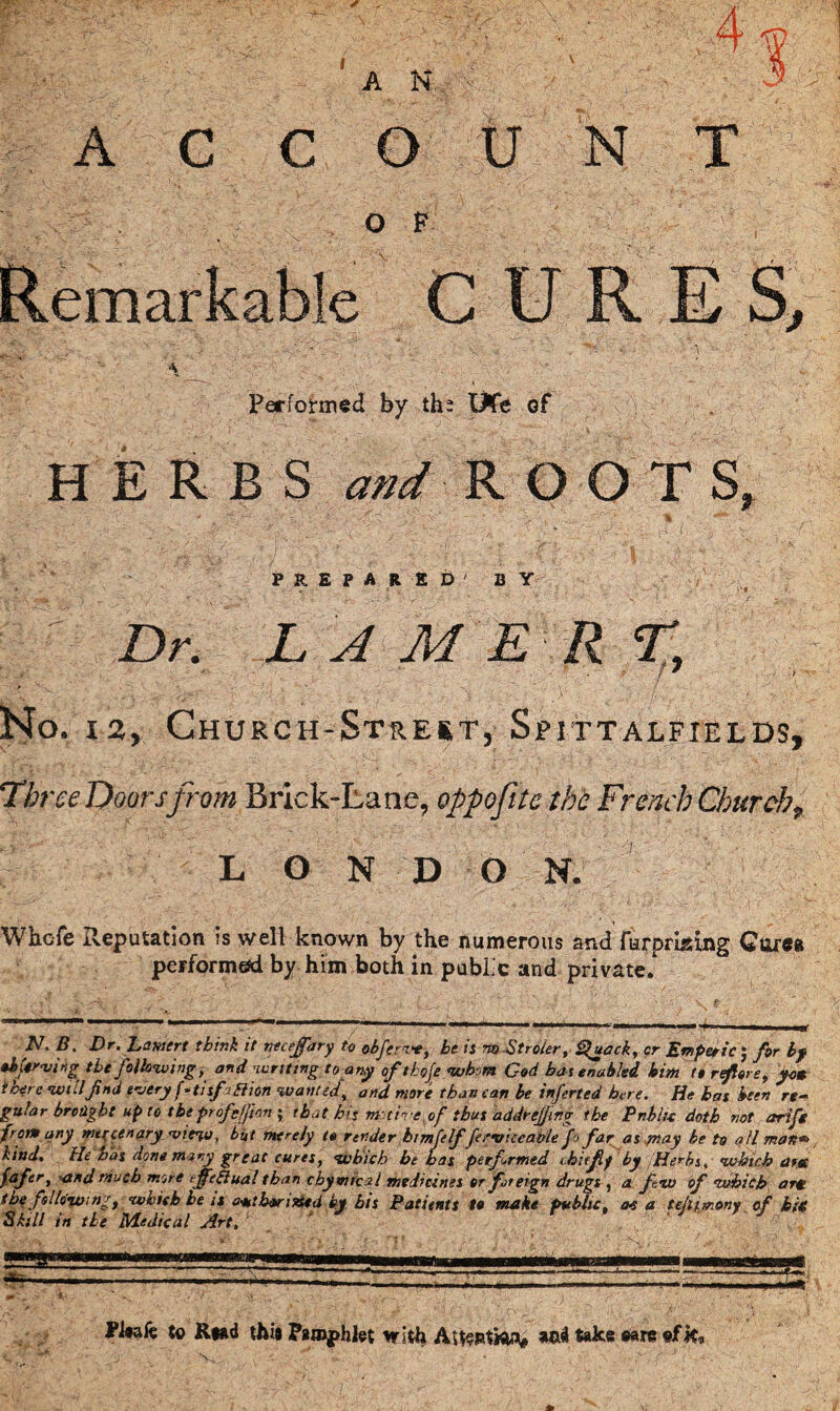 / 4 A N ACCOUNT O F CURES, Performed by th? UCe of HERBS R O O T S. PREPARED' BY Dr. L A M E R %. No. i2, Church-Strert, Spittalfields, Tin 'ee Doors from Brick-Lane, oppofitc the French Chur cht L O N D G N. Whcfe Reputation is well known by the numerous and furpriging Corn performed by him both in public and private. N. B. Dr. hawert think it necejfary to obfcrvt, he it no Stroier, <%uack, or Emperic J for by observing the following, and writing to any oftkoje whom God hat enabled him to reflore, yam there will find every f*tisfjflion wanted, and more than can be inferted here. He bat been re- gular brought up to the profg/Jion ; that hiz nr time of thus addrejfng the Pnblu doth not arift Jr am any mercenary view, but merely to render htmfelffe ry ice able fo far as may be to all man*> kind. He oas done many great cures, which be has performed thiffilf by Herbs, which arm fafer, and much more effthlual than chymrcal medicines or foreign drugs , a few of which arm thefsi lowing, which be is amtbori&ed by his Patients to make public. a* a tefimony af hit Skill in the Medical Art. c . •fc £ , • . ■ . • / - \'A’y . Pi»ak to Rtad this Pamphlet with Astentfoa* and take ©are N < « ,* C J t