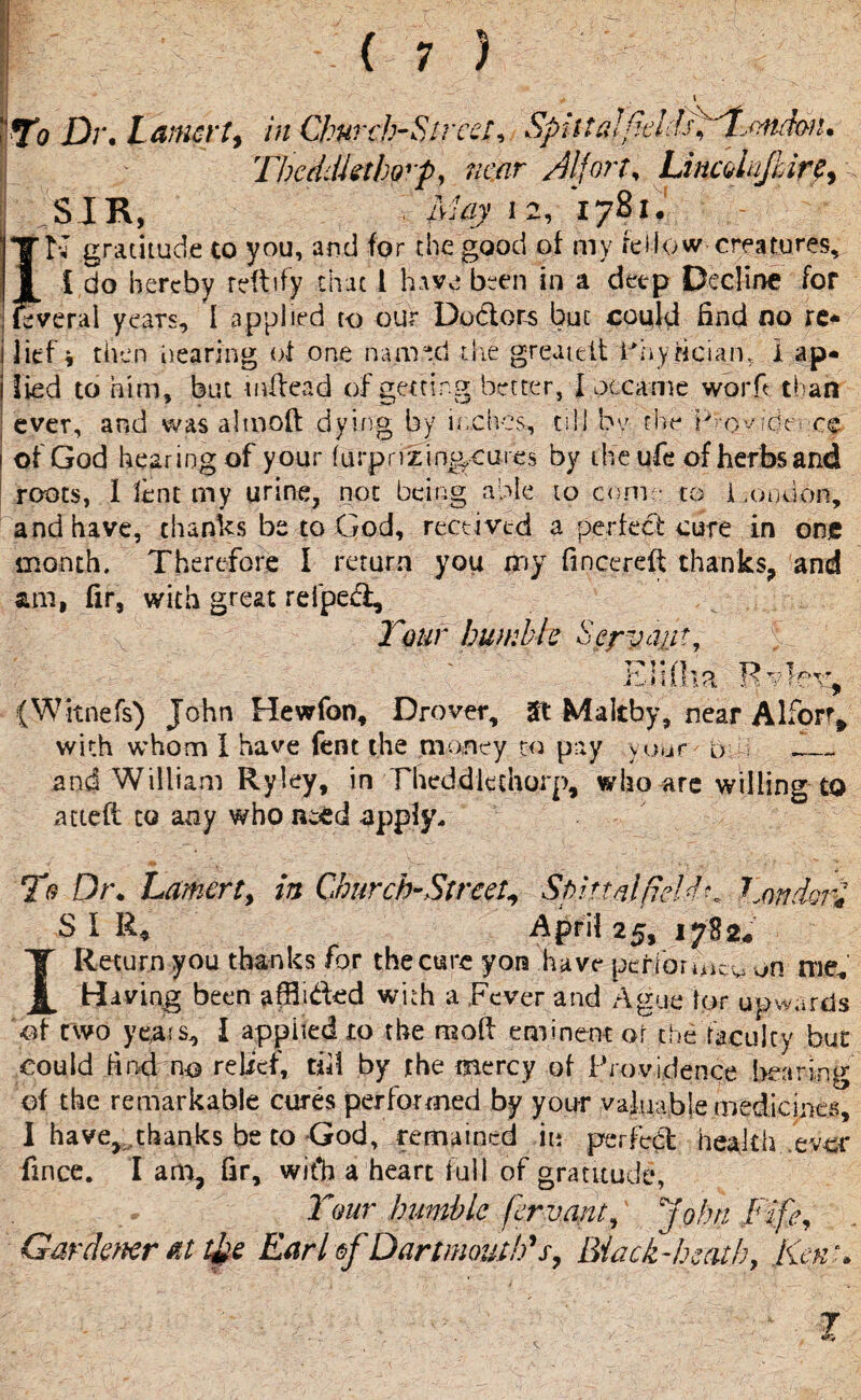 r i Wo Dr. Larnrt, in Church-Street, Spiltalftdds^London. TbedJktho'p, near /Ufort, Lincdnfbir?, SIR, ■ -May 12, 1781, N gratitude to you, and for the good of my fellow creatures* £ do hereby reftify that 1 have been in a deep Decline for veral years, I applied to our Dodors but could find no re* ilief * then hearing of one named the greaidt Lhy&cian, I ap* i lied to him, but tnflead of getting better, I occame worfi than ; ever, and was altnoft dying by inches, till by rive 'Pro_yfdtvcc.' i of God hearing of your furprizinj^cures by the ufe of herbs and roots, I lent my urine, not being able to come to London, and have, thanks be to God, received a perfect cure in one month. Therefore I return you my fincereft thanks, and am, fir, with great refped. Tour humble Servant, E H (ha Rvfev, (Witnefs) John Hewfon, Drover, St Maltby, near Alfor% with whom I have fent the money to pay yuur & „ and William Ryley, in Theddlethorp, who are willing to acted to any who need apply. To Dt\ Lamerty in Church-Street, Spinal pel dr. London? S I R* April 25, 1782* I Return you thanks for the cure yon have performer on me* Having been afflided with a Fever and Ague lor upwards of two years, I applied to the mod eminent of the faculty but could find no relief, till by the mercy of providence bearing of the remarkable cures performed by your valuable medicines, I have, .thanks be to God, remained in perfect health ever fince. I am, fir, wit*b a heart full of gratitude, Tour humble fervant, John Fife, Gardener at t&e Earl &f Dartmouth's, Black -heath, Kent* 1