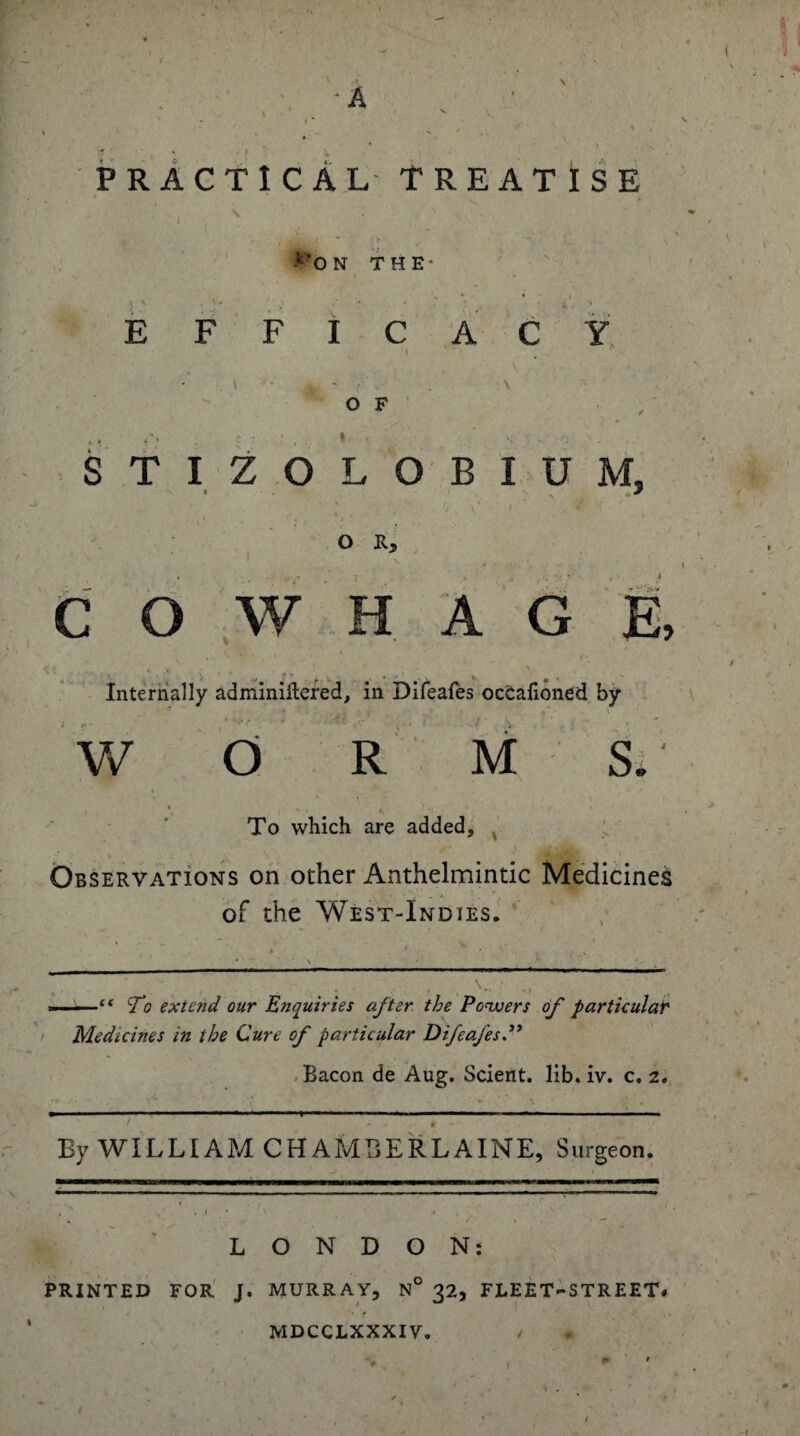 PRACTICAL TREATISE E *'0 N THE- F F I C A C Y O F STIZOLOBIUM, * N « * ff \f i % '( < , ' « , i *• O R, * ; .1 C O W H A G E, •.•’ .> . f. . k. «• ' ,. Internally adminiftefed, in Difeafes occafioned by i . . V * \ V/ O R M S. \ * \ ' , \ *, * ( To which are added, * ' \ • i , •’ ■ i Observations on other Anthelmintic Medicine^ of the West-Indies. ——c< Vo extend our Enquiries after the Powers of' particular Medicines in the Cure of particular Difeafes.” Bacon de Aug. Scient. lib. iv. c. 2, ^ , • » .—« 11 .■■■!■■ <!■ — .. i - - • # - By WILLIAM CHAMBERLAINE, Surgeon. LONDON: PRINTED FOR J. MURRAY, N° 32, FLEET-STREET# MDCCLXXXIV. /