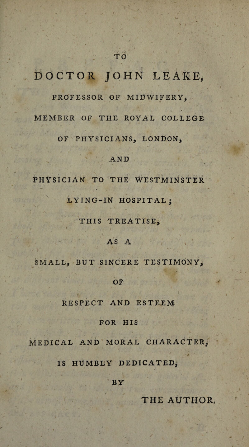 TO * “ • /t DOCTOR JOHN LEAKE, PROFESSOR OF MIDWIFERY, t . Is , ' y MEMBER OF THE ROYAL COLLEGE OF PHYSICIANS, LONDON, AND * ,*.••' * > s , t PHYSICIAN TO THE WESTMINSTER - I LYING-IN HOSPITAL j THIS TREATISE, • , - \ ~ '■ AS A SMALL, BUT SINCERE TESTIMONY, OF RESPECT AND ESTEEM FOR HIS MEDICAL AND MORAL CHARACTER, - s IS HUMBLY DEDICATED, BY THE AUTHOR,