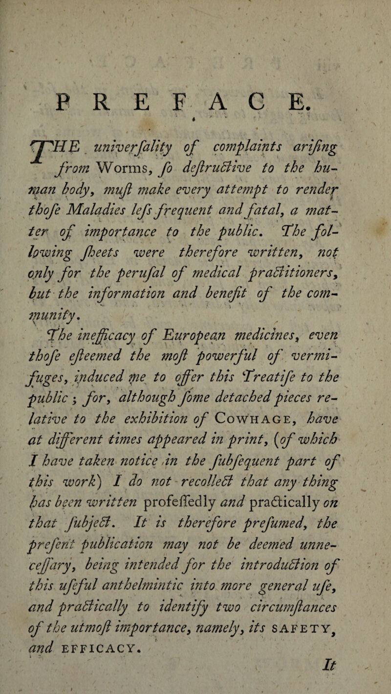 \ PREFACE. rpiIE universality of complaints arifing from Worms, fo defir uClive to the bu- nyan body, mujl make every attempt to render thofe Maladies lefs frequent and fatal, a mat- importance to the public. y?/- lowing fheets were therefore written, only for the perufal of medical practitioners y but the information and benefit of the com- /• *” '/S' mumfy. 'The inefficacy of European medicines % even thofe efteerned the mofi powerful of vermi¬ fuges, induced me to offer this Hreatife to the public ; for, although fiome detached pieces re¬ lative to the exhibition of Cowhage, have at different times appeared in print, which * I have taken notice ,in the fubfequent part of this work) / not recollect that any thing has been written profefledly and practically gu that fubjeCt. It is therefore prefumed, the preferit publication may not be deemed unne- ceffary, being intended for the introduction of this ufeful anthelmintic, into more general ufe> and praClically to identify two circumfiances of the utmofi importance, namely, its safety, and efficacy. s . It I