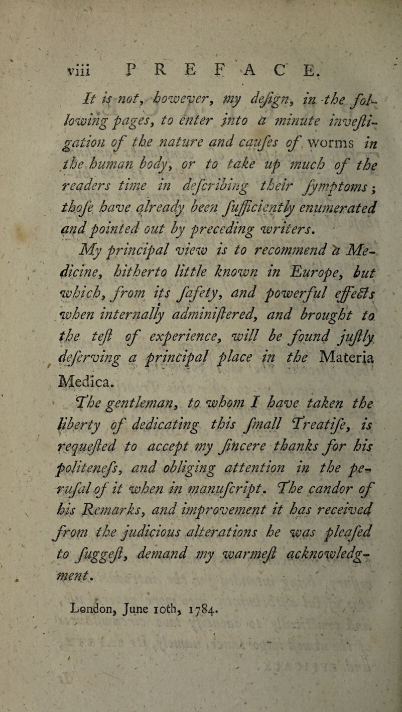 viii P / R E F 'A C E. It is not, however, defgn, in the fol¬ lowing pages, to enter into a minute invefli- gation of the nature and cqufes of worms in the human body, or to take up much of the readers time in defer thing their fymptoms; thofe have already been fujfciently enumerated and pointed out by preceding writers. My principal view is to recommend 2t Me¬ dicine, hitherto little known in Europe, but which, from its fafety, and powerful effects when internally adminiflered, and brought to the teft of experience, will be found jufly deferving a principal place in the Materia Medica. Hhe gentleman, to whom I have taken the liberty of dedicating this fmall freatife, is requefted to accept my fine ere thanks for his politenefs, and obliging attention in the pe- rufal of it when in manufeript. I’he candor of his Remarks, and improvement it has received from the judicious alterations he was pleafed to fuggefl, demand my warmejl acknowledge ment. London, June ioth, 1784.