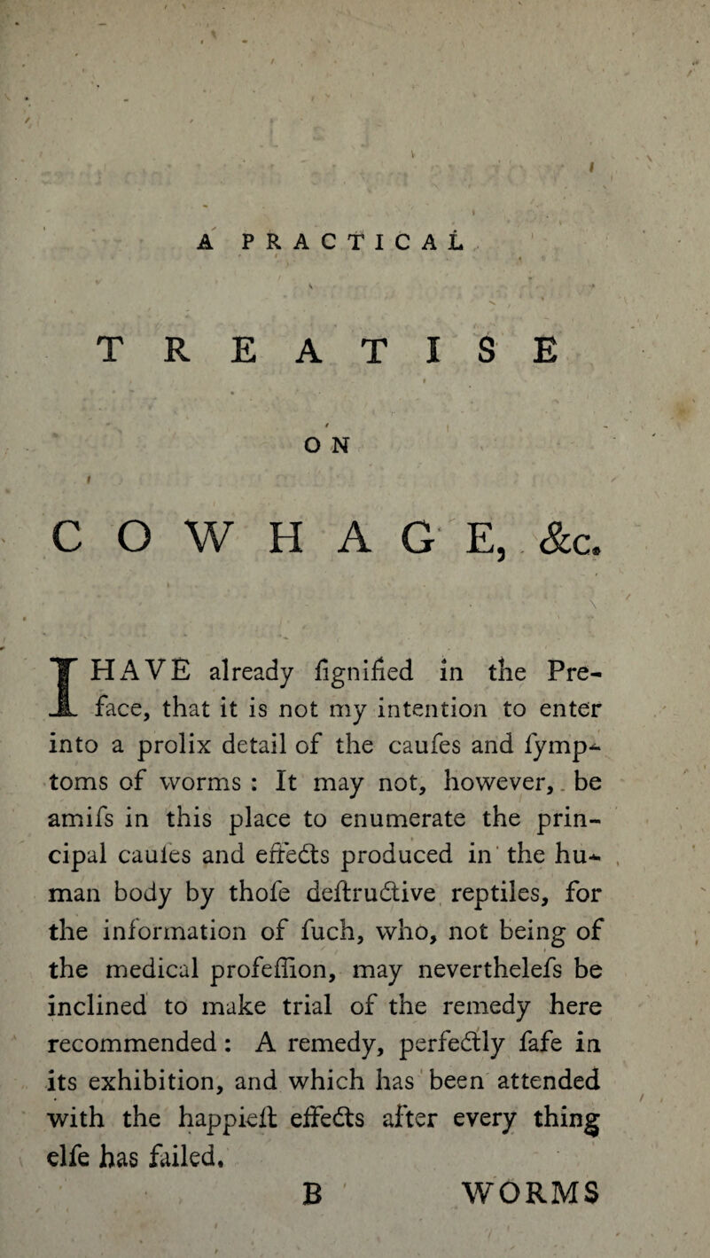 I A PRACTICAL v v * * * '■ ■ ' ■ / * * *•» TREATISE ; I • * * - / O N i ) y : - C O W H A G E, &c. . I . . *■ . * , , ' . < ' » ' \ • • ■ , * '•*■*!* I HAVE already fignihed in the Pre¬ face, that it is not my intention to enter into a prolix detail of the caufes and fymp^ toms of worms : It may not, however, be amifs in this place to enumerate the prin- cipal cauies and effects produced in the hu*- man body by thofe deftru&ive reptiles, for the information of fuch, who, not being of the medical profeffion, may neverthelefs be inclined to make trial of the remedy here recommended: A remedy, perfectly fafe in its exhibition, and which has been attended with the happieft effedts after every thing elfe has failed. B WORMS