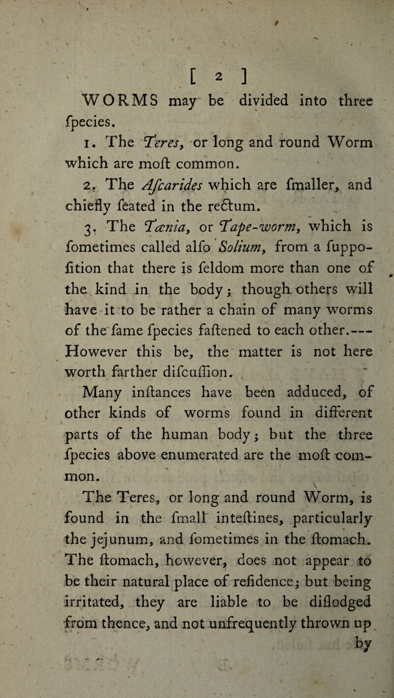 V / [ 2 ] WORMS may be divided into three fpecies. 1. The Teres, or long and round Worm which are moil: common. 2. The Afcarides which are fmaller, and chiefly feated in the redtum. 3. The Tccnia, or ‘Tape-worm, which is fometimes called alfo Solium, from a fuppo- lition that there is feldom more than one of the kind in the body; though others will have it to be rather a chain of many worms of the fame fpecies faflened to each other.— However this be, the matter is not here worth farther difcuffion. Many inftances have been adduced, of other kinds of worms found in different parts of the human body; but the three fpecies above enumerated are the moft com¬ mon. \ The Teres, or long and round Worm, is found in the fmalf inteftines, particularly > » the jejunum, and fometimes in the ftomach. The ftomach, however, does not appear to be their natural place of reftdence; but being irritated, they are liable to be diflodged from thence, and not unfrequently thrown up by