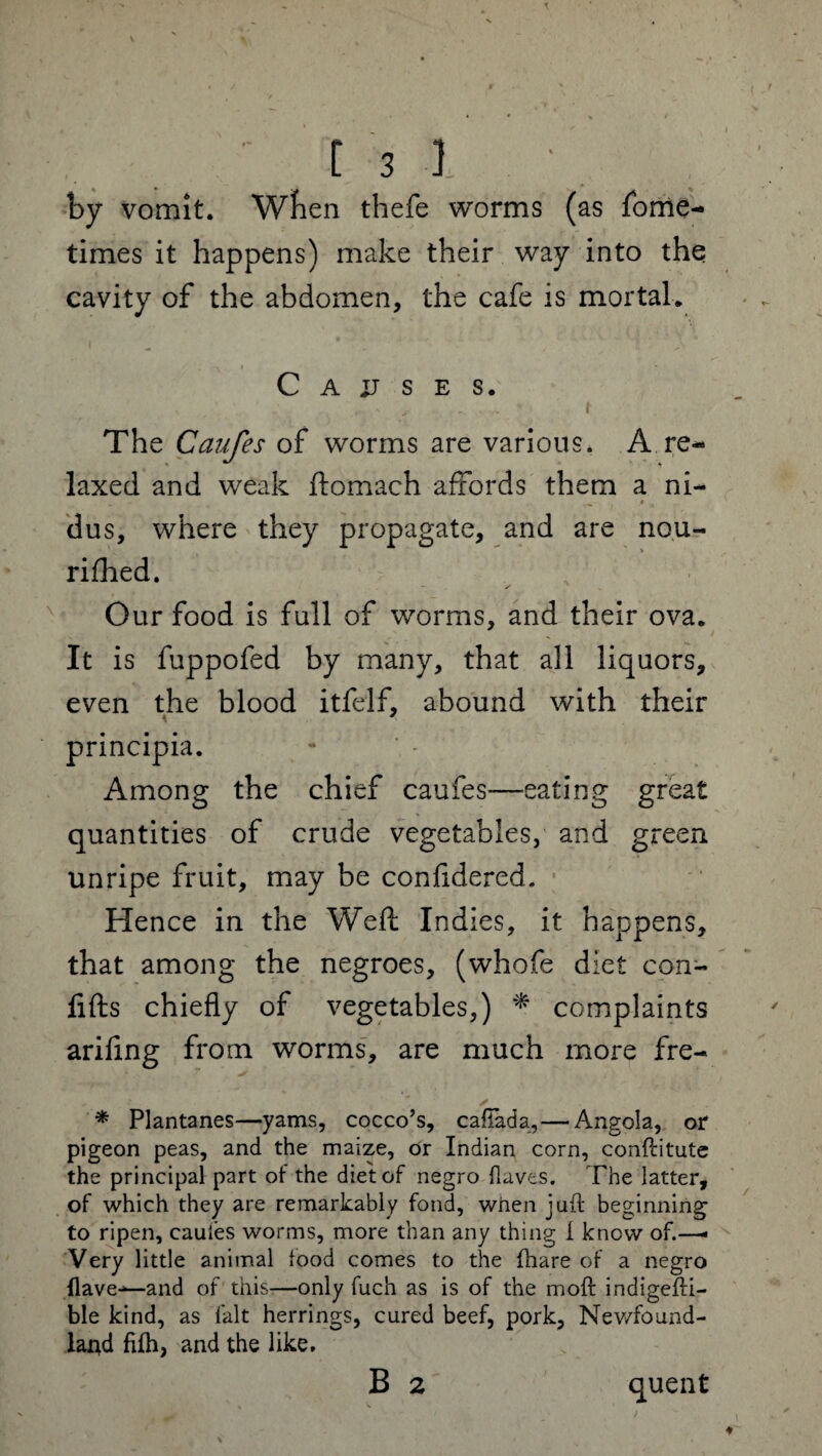 by vomit. When thefe worms (as Some¬ times it happens) make their way into the cavity of the abdomen, the cafe is mortal. Causes. The Caufes of worms are various. A re¬ laxed and weak ftomach affords them a ni- dus, where they propagate, and are nou¬ rished. Our food is full of worms, and their ova. It is fuppofed by many, that all liquors, even the blood itfelf, abound with their K principia. Among the chief caufes-—eating great quantities of crude vegetables, and green unripe fruit, may be confidered. Hence in the Weft Indies, it happens, that among the negroes, (whofe diet con- lifts chiefly of vegetables,) * complaints arifing from worms, are much more fre- * Plantanes—yams, cocco’s, cafiada,— Angola, or pigeon peas, and the maize, or Indian corn, conflitute the principal part of the diet of negro {laves. The latter, of which they are remarkably fond, when juft beginning to ripen, caufes worms, more than any thing i know of.—- Very little animal food comes to the fhare of a negro {lave--—and of this—only fuch as is of the moft indigefti- ble kind, as fait herrings, cured beef, pork, Newfound¬ land fifh, and the like. B 2 quent