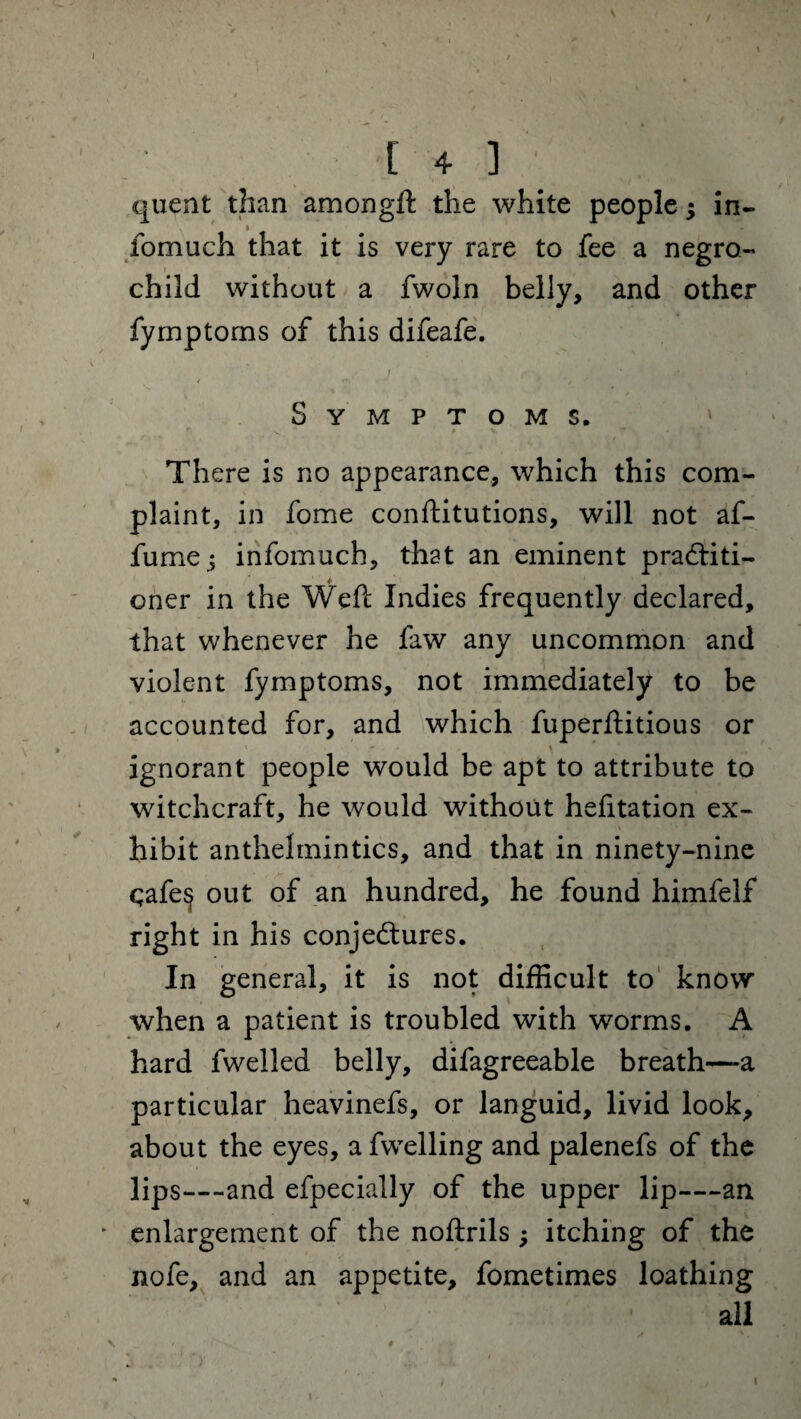 \ I V [ 4 ] quent than amongft the white people; in- fomuch that it is very rare to fee a negro- child without a fwoln belly, and other fymptorns of this difeafe. i • < Symptoms. There is no appearance, which this com¬ plaint, in fome conftitutions, will not af- fume^ infomuch, that an eminent practiti¬ oner in the Weft: Indies frequently declared, that whenever he faw any uncommon and violent fymptorns, not immediately to be accounted for, and which fuperftitious or ' * \ ignorant people would be apt to attribute to witchcraft, he would without hefitation ex¬ hibit anthelmintics, and that in ninety-nine qafe^ out of an hundred, he found himfelf right in his conjectures. In general, it is not difficult to know when a patient is troubled with worms. A hard fwelled belly, difagreeable breath—a particular heavinefs, or languid, livid look, about the eyes, afwelling and palenefs of the lips- -and efpecially of the upper lip—an enlargement of the noftrils ; itching of the nofe, and an appetite, fometimes loathing all \