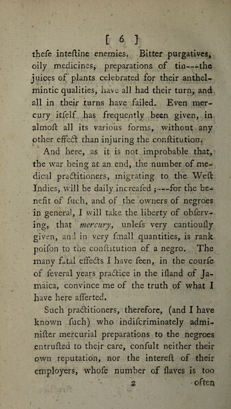 thefe inteftine enemies. Bitter purgatives, oily medicines, preparations of tin—the juices of plants celebrated for their anthel¬ mintic qualities, have all had their turn, and all in their turns have failed. Even mer¬ cury itfelf has frequently been given, in aim oft all its various forms, without any other eftedft than injuring the conftitution. And here, as it is not improbable that, the war being at an end, the number of me¬ dical practitioners, migrating to. the Weft Indies, will be daily increafed ;—for the be¬ nefit of fueh, and of the owners of negroes in general, I will take the liberty of obferv- ing, that mercury, unlefs very cantioufly given, and in very fmall quantities, is rank poifon to the conftitution of a negro. The many fttal eftedts I have feen, in the courfe of leveral years practice in the ifland of Ja¬ maica, convince me of the truth of what I have here after ted. Such practitioners, therefore, (and I have known fuch) who indifcriminately admi- nifter mercurial preparations to the negroes entrufted to their care, confult neither their own reputation, nor the intereft of their employers, whofe number of flaves is too . % ofteq