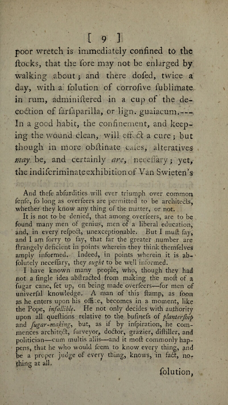 [ 9 ] poor wretch is immediately confined to the flocks, that the fore may not be enlarged by walking; about : and there dofed, twice a day, with a folution of corrofive fublimate in rum, adminillered in a cup of the de¬ coction of farfaparilla, or lign. guaiacum.— In a good habit, the confinement, and keep¬ ing the wound clean, will efifidl a cure; but though in more obilinate cafes, alteratives may be, and certainly are, neceilary; yet, the indifcriminateexhibition of Van Swieten’s » - • * \ And thefe abfurdities will ever triumph over common fenfe, fo long as overfeers are permitted to be architects, whether they know any thing of the matter, or not. It is not to be denied, that among overfeers, are to be found many men of genius, men of a liberal education, and, in every refpecf, unexceptionable. But I muft fay, and I am forry to fay, that far the greater number are ftrangely deficient in points wherein they think themfelves amply informed. Indeed, in points wherein it is ab- folutely neceilary, they ought to be well informed. I have known many people, who, though they had not a Angle idea abftra&ed from making the moft of a fugar cane, fet up, cn being made overfeers—for men of univerfal knowledge. A man of this ftamp, as foon ^s he enters upon his ofike, becomes in a moment, like the Pope, infallible. He not only decides with authority upon all queflions relative to the bufinefs of planterjhip and fugar-making, but, as if by infpiration, he com¬ mences architect, furveyor,, doctor, grazier, diftiller, and politician—cum multis aliis—and it mod commonly hap¬ pens, that he who would feem to know every thing, and be a proper judge of every thing, knows, in fadt, no- thing at all, folution,