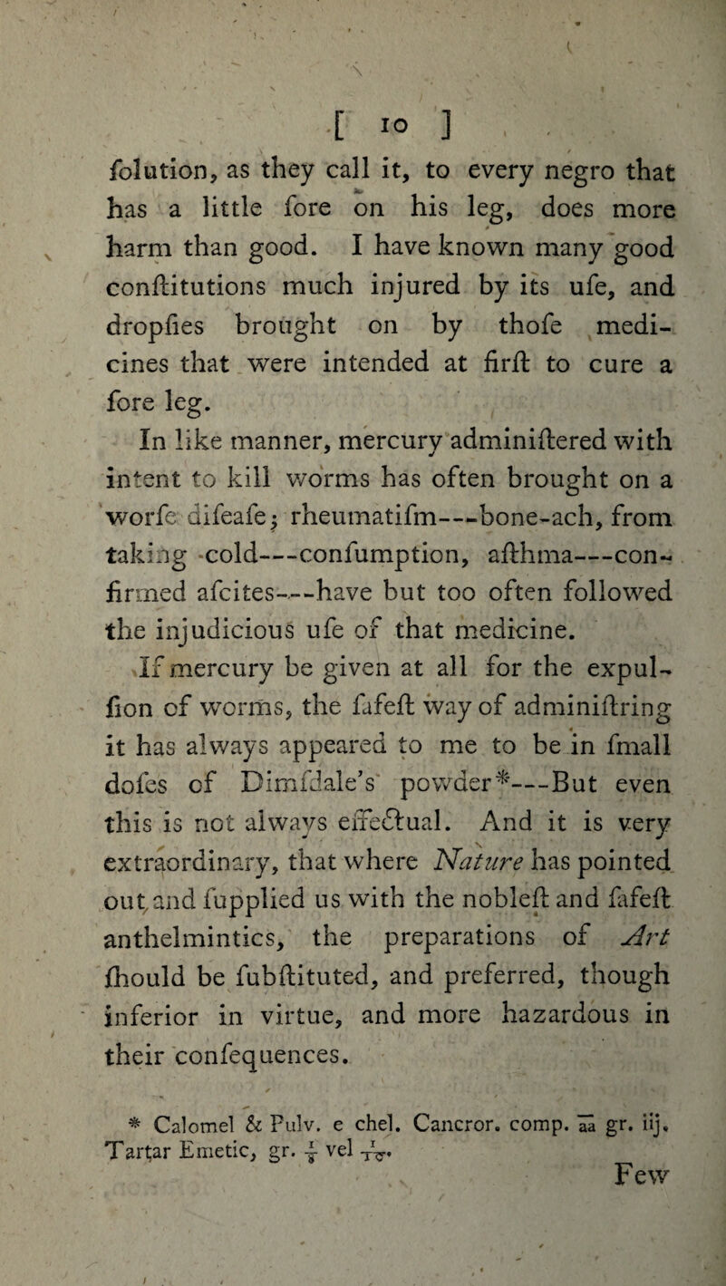 ..[>] . . , \ t folution, as they call it, to every negro that jfc* ^ has a little fore on his leg, does more harm than good. I have known many good conftitutions much injured by its ufe, and dropfies brought on by thofe medi¬ cines that were intended at firft to cure a fore leg. In like manner, mercurv adminiftered with intent to kill worms has often brought on a worfe difeafe^ rheumatifm—-bone-ach, from taking cold—confumption, aft lima—con¬ firmed afcites-.--have but too often followed the injudicious ufe of that medicine. If mercury be given at all for the expul- fion cf worms, the fafeft way of adminiftring it has always appeared to me to be in final 1 doles of BImfdale’s powder*—But even this is not always efreftual. And it is very extraordinary, that where Nature has pointed out and fupplied us with the nobleft and fafeft anthelmintics, the preparations of Art fhould be fubftituted, and preferred, though inferior in virtue, and more hazardous in their confequences. * Calomel h Pulv, e chel. Cancror. comp. Tn gr. iij, Tartar Emetic, gr. 4 vel Few