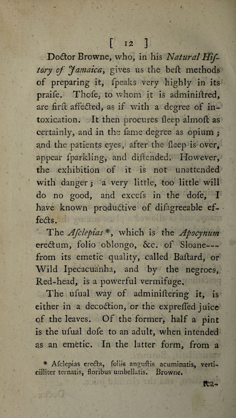 » . [ 12 ] ■ Dodlor Browne, who, in his Natural Hif- tory of Ja?naica, gives us the belt methods of preparing it, fpeaks very highly in its praife. Thofe, to whom it is adminiftred, are firit affedted, as if with a degree of in¬ toxication. It then procures deep almofl as certainly, and in the fame degree as opium ; and the patients eyes, after the fieep is over, appear fparkling, and diftended. However, the exhibition of it is not unattended with danger; a very little, too little will do no good, and excels in the dofe, I have known productive of difagreeable ef¬ fects. The Afclepias *, which is the Apocynum eredtum, folio oblongo, &c. of Sloane—* from its emetic quality, called Baftard, or Wild Ipecacuanha, and by the negroes. Red-head, is a powerful vermifuge. The ufual way of adminiftering it, is either in a decodtion, or the expreffed juice of the leaves. Of the former, half a pint is the ufual dofe to an adult, when intended as an emetic. In the latter form, from a * Afclepias ere£ta, foliis anguflis acuminatis, verti- cilliter ternatis, floribus umbellatisf Browne. tfca-