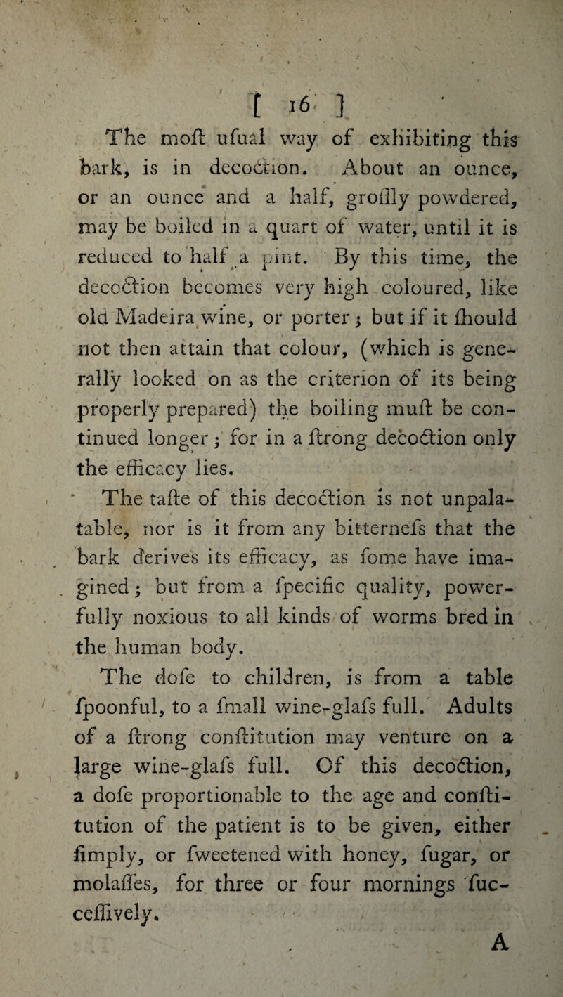 t i6': ] The moft ufual way of exhibiting this bark, is in decoction. About an ounce, or an ounce and a half, groilly powdered, may be boiled in a quart of water, until it is reduced to half a pint. By this time, the decodtion becomes very high coloured, like old Madeira wine, or porter ; but if it fhould not then attain that colour, (which is gene¬ rally looked on as the criterion of its being properly prepared) the boiling muft be con¬ tinued longer; for in a ftrong decodtion only the efficacy lies. The tafte of this decodlion is not unpala¬ table, nor is it from any bitternels that the bark derives its efficacy, as fome have ima¬ gined; but from a fpecilic quality, power¬ fully noxious to all kinds of worms bred in the human body. The dofe to children, is from a table fpoonful, to a fmall wine-glafs full. Adults of a fcrong conftitution may venture on a large wine-glafs full. Of this decodtion, a dofe proportionable to the age and confti¬ tution of the patient is to be given, either limply, or fweetened with honey, fugar, or molaffes, for three or four mornings fuc- ceffively. A