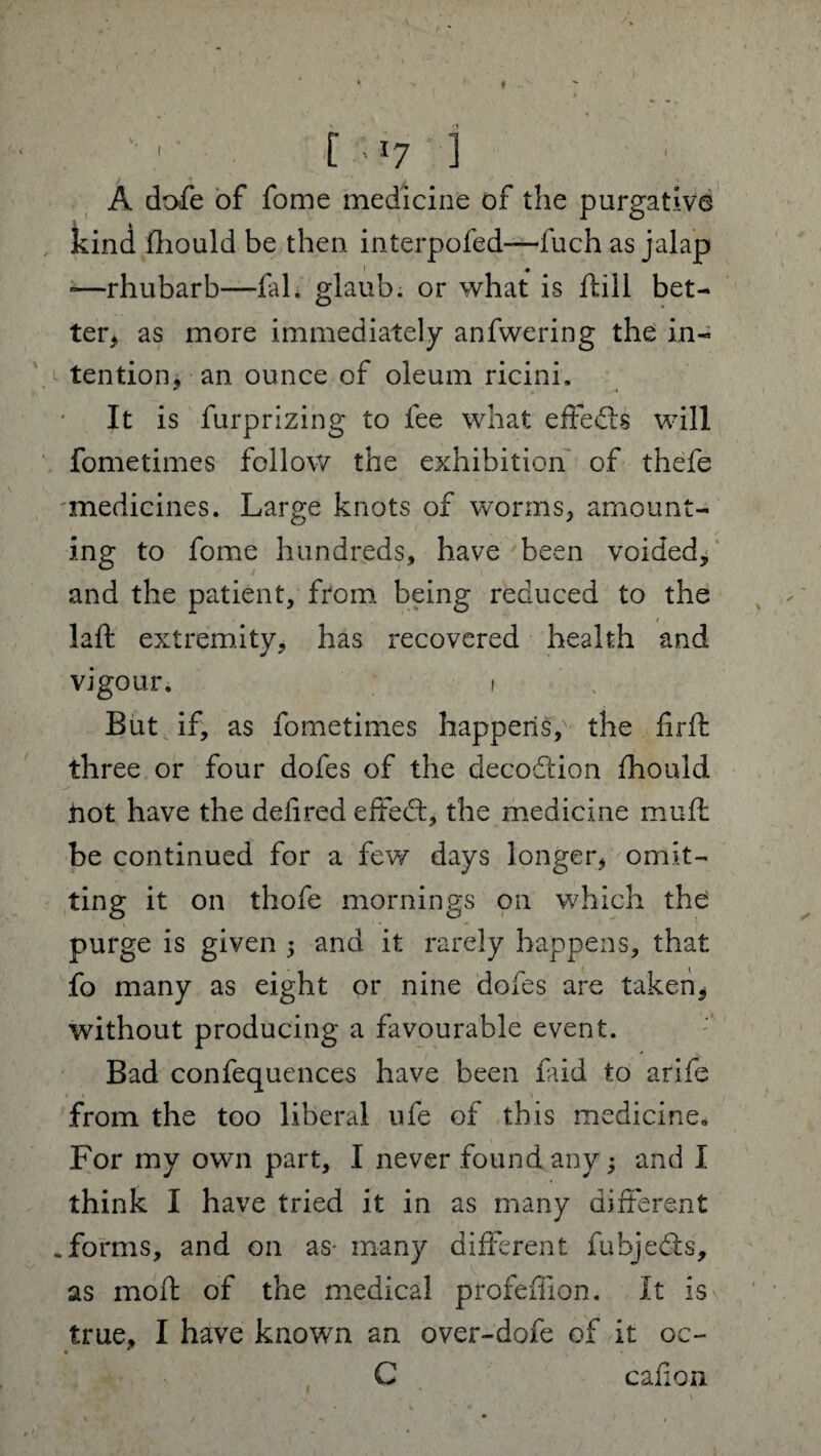 A dofe of fome medicine of the purgative k kind fhould be then interpofed—fuch as jalap -—rhubarb—fal. glaub. or what is ftill bet¬ ter, as more immediately anfwering the in¬ tention, an ounce of oleum ricini. It is furprizing to lee what effects will fometimes follow the exhibition of thefe medicines. Large knots of worms, amount¬ ing to fome hundreds, have been voided, and the patient, from being reduced to the / laft extremity, has recovered health and vigour. i But if, as fometimes happens,' the firft three or four dofes of the decodtion fhould hot have the deiired effect, the medicine muft be continued for a few days longer, omit¬ ting it on thofe mornings on which the purge is given $ and it rarely happens, that fo many as eight or nine dofes are taken, without producing a favourable event. Bad confequences have been faid to arife from the too liberal ufe of this medicine,, For my own part, I never found any; and I think I have tried it in as many different .forms, and on as- many different fubjedts, as mofh of the medical profeffion. It is true, I have known an over-dofe of it oc- • C cafion 1