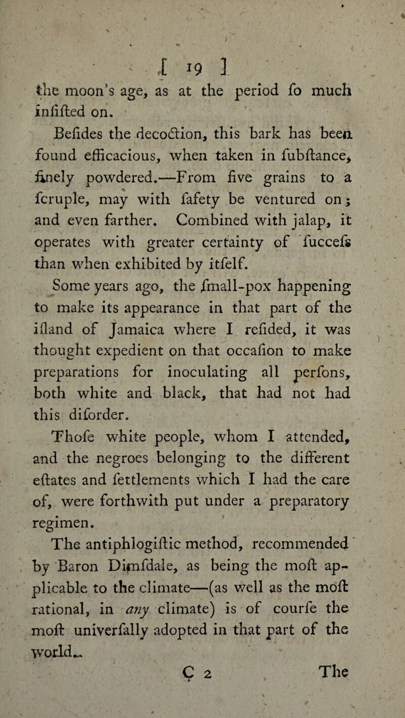 the moon’s age, as at the period fo much infilled on. Befides the decoftion, this bark has been found efficacious, when taken in fubftance, finely powdered.—From five grains to a fcruple, may with fafety be ventured on; and even farther. Combined with jalap, it operates with greater certainty of fuccefs than when exhibited by itfelf. Some years ago, the fmall-pox happening to make its appearance in that part of the i(land of Jamaica where I refided, it was thought expedient on that occafion to make preparations for inoculating all perfons, both white and black, that had not had this di(order. Thofe white people, whom I attended, and the negroes belonging to the different eftates and fettlements which I had the care of, were forthwith put under a preparatory regimen. The antiphlogiffic method, recommended by Baron Dimfdale, as being the mod ap¬ plicable to the climate—(as well as the moft rational, in any climate) is of courfe the moft univerfally adopted in that part of the worlds