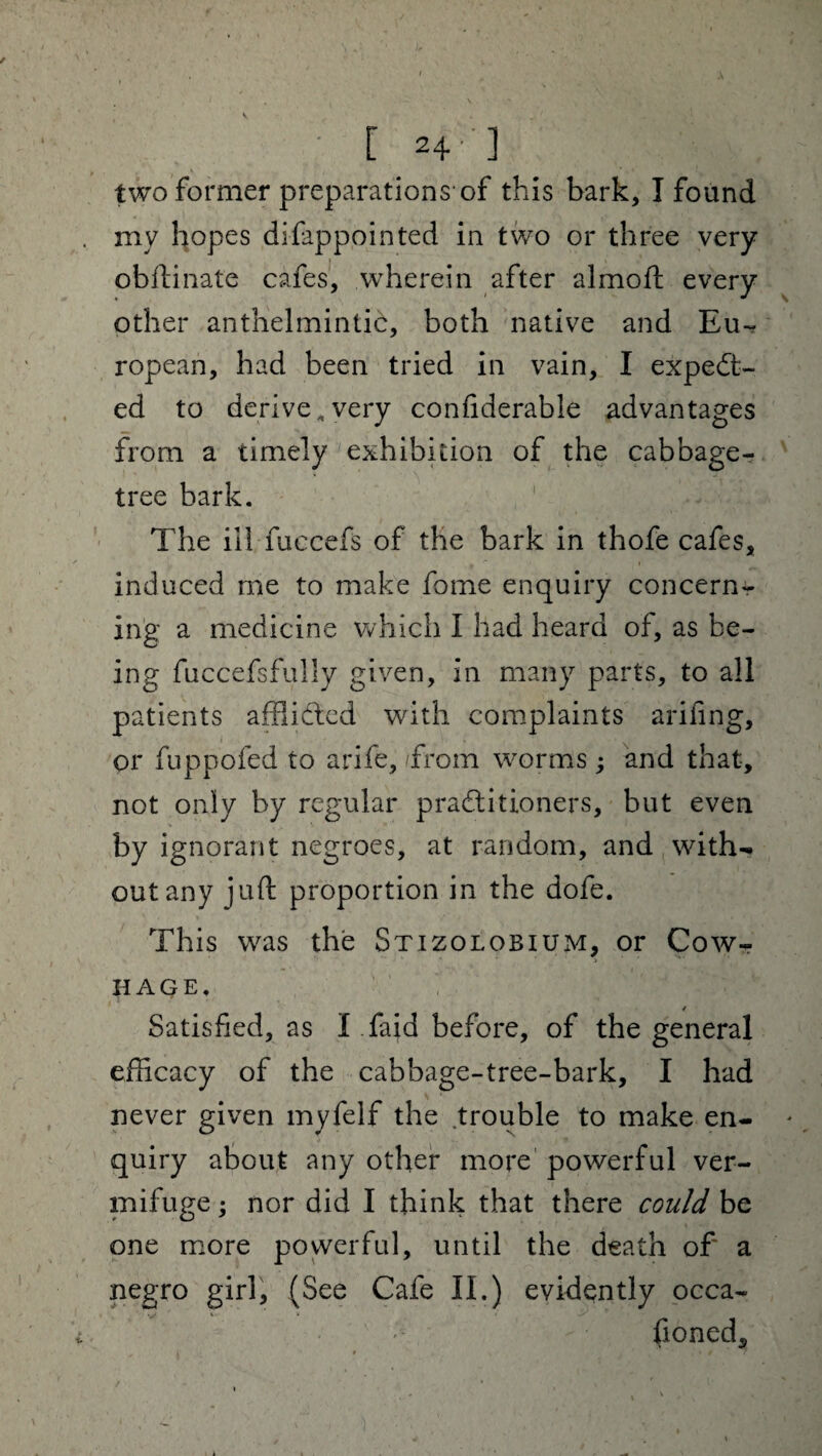 ' [24-] two former preparations-of this bark, I found my hopes difappointed in two or three very obftinate cafes, wherein after almoft every other anthelmintic, both native and Eu-^ ropean, had been tried in vain, I expect¬ ed to derive .very confiderable advantages from a timely exhibition of the cabbage- tree bark. The ill fuccefs of the bark in thofe cafes, induced me to make fome enquiry concern¬ ing a medicine which I had heard of, as be¬ ing fuccefsfully given, in many parts, to all patients afflicted with complaints arifing, or fuppofed to arife, /from worms ; and that, not only by regular practitioners, but even by ignorant negroes, at random, and with¬ out any juft proportion in the dofe. This was the Stizolobium, or Cow- HAGE. / Satisfied, as I faid before, of the general efficacy of the cabbage-tree-bark, I had never given myfelf the trouble to make en¬ quiry about any other more powerful ver¬ mifuge ; nor did I think that there could be one more powerful, until the death of' a negro girl, (See Cafe II.) evidently occa¬ sioned.