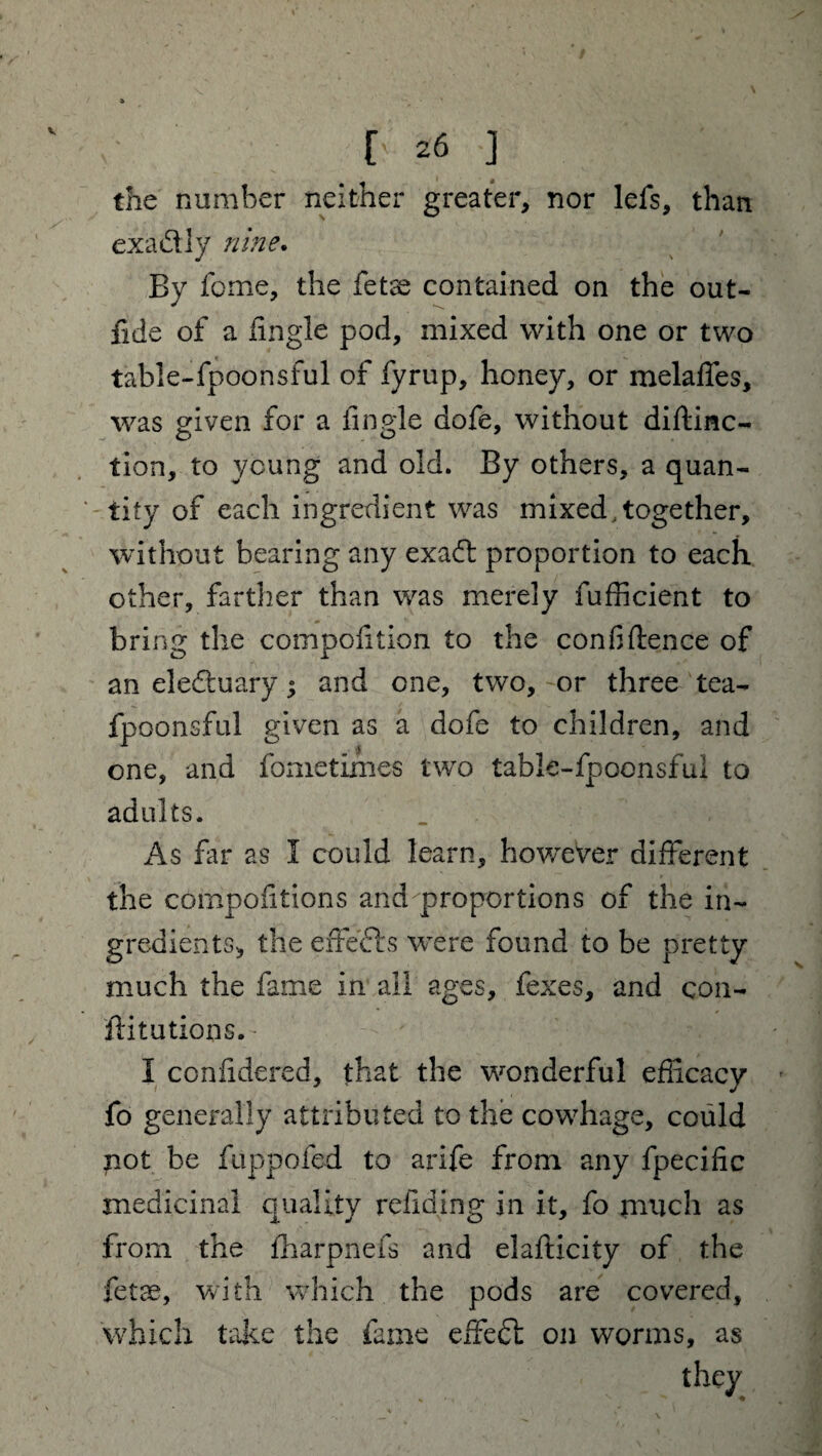 the number neither greater, nor lefs, than exactly nine. By feme, the fetse contained on the out- fide of a Angle pod, mixed with one or two table-fpoonsful of fyrup, honey, or melaffes, was given for a Angle dofe, without diftinc- tion, to young and old. By others, a quan¬ tity of each ingredient was mixed, together, without bearing any exaeft proportion to each other, farther than was merely fufficient to bring the compofition to the conAftence of an electuary; and one, two, or three tea- fpoonsful given as a dofe to children, and one, and fometimes two table-fpoonsful to adults. As far as I could learn, however different the compoAtions and proportions of the in¬ gredients, the effefts were found to be pretty much the fame in all ages, fexes, and con- ftitutions. • I confidered, that the wonderful eAicacy fo generally attributed to the cowhage, could not be fuppofed to arife from any fpeciAc medicinal quality reAding in it, fo much as from the fharpnefs and elafticity of the fetae, with which the pods are covered, which take the fame effect on worms, as they