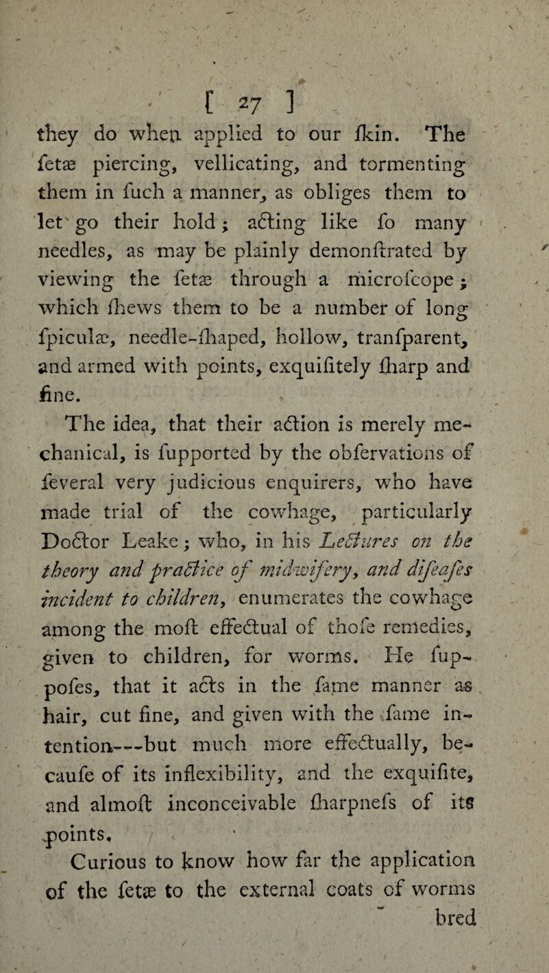 they do when applied to our fkin. The fetae piercing, vellicating, and tormenting them in fuch a manner, as obliges them to let go their hold; adding like fo many needles, as may be plainly demonffrated by viewing the fetas through a microfcope; which fhews them to be a number of long fpicula?, needle-fhaped, hollow, tranfparent, and armed with points, exquifitely fharp and fine. The idea, that their adtion is merely me¬ chanical, is fupported by the obfervations of feveral very judicious enquirers, wTho have made trial of the cowhage, particularly Dodtor Leake; who, in his Lectures on the theory and practice of midwifery, and difeafes incident to children, enumerates the cowhage among the moil effectual of thofe remedies, given to children, for worms. He fup- pofes, that it acts in the fame manner as hair, cut fine, and given with the fame in¬ tention-—but much more effectually, be- caufe of its inflexibility, and the exquifite, and almoft inconceivable fliarpnefs of its .points. Curious to know how far the application of the fetae to the external coats of worms bred