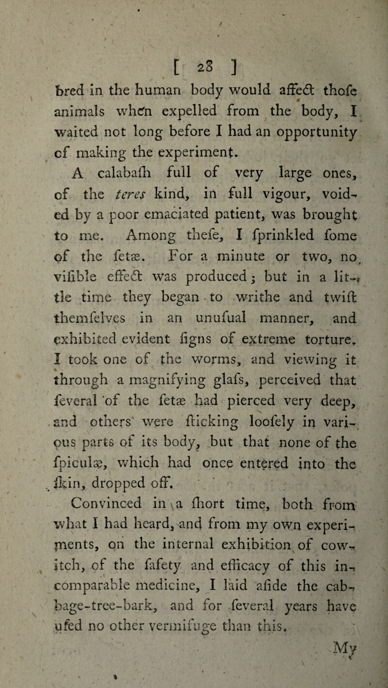 bred in the human body would affedfc thoie animals wh^n expelled from the body, I waited not long before I had an opportunity cf making the experiment. A calabaffi full of very large ones, cf the teres kind, in full vigour, void- ed by a poor emaciated patient, was brought to me. Among thefe, I fprinkled fome of the fetas. For a minute or two, no. vifible effect was produced * but in a lit-, tie time they began to writhe and twift themfelves in an unufual manner, and exhibited evident figns of extreme torture, I took one of the worms, and viewing it through a magnifying glafs, perceived that feveral of the fetse had pierced very deep, .and others' were {ticking loofely in vari¬ ous parts of its body, but that none of the fpiculss, which had once entered into the {kin, dropped off. Convinced in, a ffiort time, both from what I had heard, and from my own experi¬ ments, on the internal exhibition of cow¬ itch, of the fafety and efficacy of this in-, comparable medicine, I laid afide the cab¬ bage-tree-bark, and for feveral years have ufed no other vermifuge than this. • b ■ : v ■ ' ’ ' , m7 %