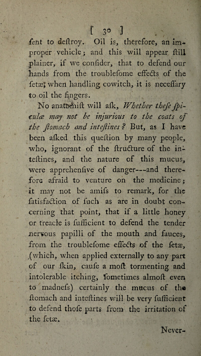 3° ] fent to deftroy. Oil is, therefore, an im¬ proper vehicle; and this will appear flili plainer, if we confider, that to defend our hands from the troublefome effedls of the fetaej when handling cowitch, it is neceflary to oil the fingers. No anat^Aiift will afk. Whether thefefpi- tula may not be injurious to the coats of the flomach and intefines ? But, as I have been afked this queftion by many people, who, ignorant of the ftrudhire of the in¬ terlines, and the nature of this mucus, were apprehenfive of danger—and there¬ fore afraid to venture on the medicine; it may not be amifs to remark, for the fatisfadtion of fuch as are in doubt con¬ cerning that point, that if a little honey or treacle is fufficient to defend the tender nervous papilli of the mouth and fauces, from the troublefome effedt$ of the fetas, (which, when applied externally to any part of our fkin, caufe a moll tormenting and intolerable itching, fometimes almoft even to madnefs) certainly the mucus of th« flomach and inteftines will be very fufficient to defend thofe parts from the irritation of the fetse. * * Never-