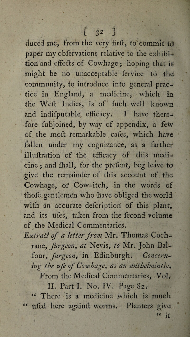 • ' x 1 V , ' , I' ' * • [ 32 ] duced me, from the very firft, to commit td paper my obfervations relative to the exhibi¬ tion and effects of Cowhage; hoping that it might be no unacceptable fervice to the community, to introduce into general prac¬ tice in England, a medicine, which in the Weft Indies, is of fuch well known and indifputable efficacy* I have there¬ fore fubjoined, by way of appendix, a few of the moft remarkable cafes, which have fallen under my cognizance, as a farther illuftration of the efficacy of this medi¬ cine 3 and ftiall, for the ptefent, beg leave to give the remainder of this account of the Cowhage, of Cow-dtch, in the words of thofe gentlemen who have obliged the world with an accurate defcriptiori of this plant, and its ufes, taken from the fecond volume of the Medical Commentaries, Extrafl of a letter jrom Mr. Thomas Coch¬ rane, furgeon, dt Nevis, to Mr. John Bal¬ four, fitrgeon, in Edinburgh. Concern- trig the life of Cowhage, as an anthelmintic, From the Medical Commentaries, VqL II. Part I. No. IV. Page 82. “ There is a medicine which is much te ufed here againft worms. Planters give “ It