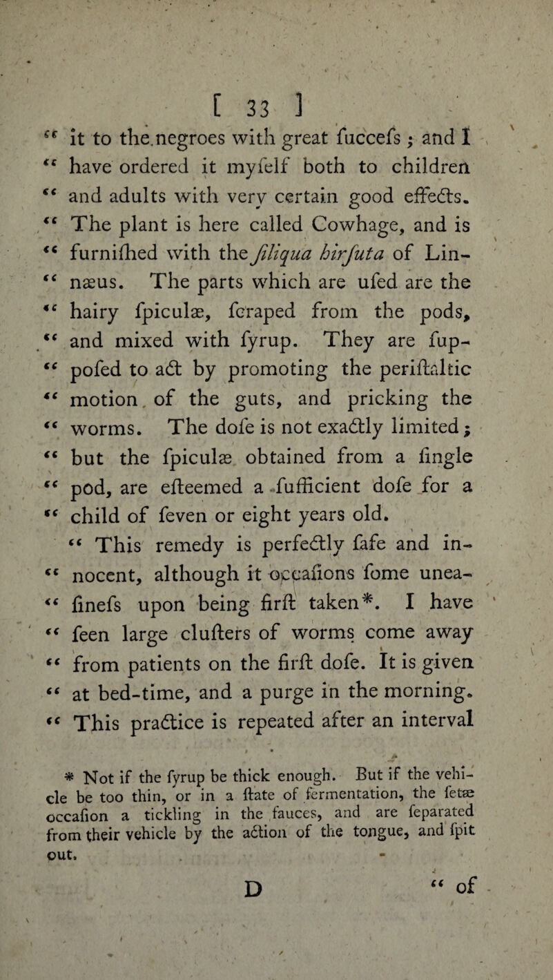 < * • “ it to the.negroes with great fuccefs; and I * have ordered it myfelf both to children € and adults with very certain good effects. e The plant is here called Cowhage, and is c furnifhed with the Jiliqua hirfuta of Lin- ‘ naeus. The parts which are ufed are the c hairy fpiculae, fcraped from the pods, ‘ and mixed with fyrup. They are fup- ‘ pofed to acft by promoting the periftaliic ‘ motion, of the guts, and pricking the ‘ worms. The dole is not exactly limited; * but the fpiculas obtained from a fingle c pod, are efteemed a fufficient dofe for a c child of feven or eight years old. » “ This remedy is perfectly fafe and in- c nocent, although it occanons feme unea- 6 finefs upon being firft takenI have € feen large clufters of worms come away ‘ from patients on the firft dofe. It is given * at bed-time, and a purge in the morning. ‘ This praftice is repeated after an interval # Not if the fyrup be thick enough. But if the vehi¬ cle be too thin, or in a ftate of fermentation, the fetse occafion a tickling in the fauces, and are feparated from their vehicle by the a&ion of the tongue, and fpit out. “ of D