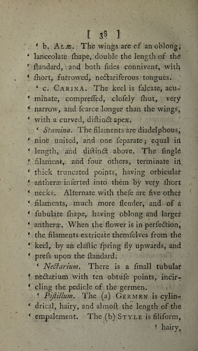 V » • .1 ' I 38 ] * ba Al^e. The wings are cf an oblong, * lanceolate fhape,' double the length of the c ftandard, and both Tides connivent, with v * fhort, furrowed, nectariferous tongues. * c. Carina. The keel is falcate, acu- * minate, compreffed, clofely fhut, very * narrow, and fearce longer than the wings * e with a curved, diftind apex. * Stamina. The filaments are diadelphous, * nine united, and one feparate; equal in * length, and diftind above. The fingle * filament,, and four others, terminate in c thick truncated points, having orbicular € anther se infer ted into them by very fhort 4 necks. Alternate with thefe are five other * filaments, much more flender, and of a c fubulate fhape, having oblong and larger c antherae. When the flower is in perfection, 1 the filaments extricate themfelves from the ‘keel, by an elaftic fpring fly upwards, and ‘ prefs upon the ftandard. * NeSiariurn. There is a fmall tubular ‘ nedarium with ten obtufe points, incir- ‘ cling the pedicle of the germen. ‘ Pijlillum. The (a) Germen is cylin- ‘ drical, hairy, and alrnoft the length of the * empalement. The (b) Style is filiform, ■ hairy.