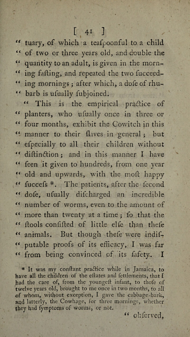 “ tuary, of which a teafpoonful to a child €* of two or three years old, and double the “ quantity to an adult, is given in the morn- €t ing fading, and repeated the two fucceed- “ ing mornings; after which, a dole of rhu- “ barb is ufually fubjoined. “ This is the empirical practice of <c planters, who ufually once in three or cc four months, exhibit the Cowitch in this <c manner to their (laves in general ; but <( efpecially to all their children without ts didindtion; and in this manner I have • . # v feen it given to hundreds, from one year e( old and upwards, with the mod happy fuccefs *. The patients, after the * fecond €< dofe, ufually diCharged an incredible “ number of worms, even to the amount of “ more than twenty at a time ; fo that the ie dools confided of little elfe than thefe 4i animals. But though thefe were indif- putable proofs of its efficacy, I was far 4( from being convinced of its (afety. I * It was my conftant praflice while in Jamaica, to have all the children of the eftates and fettlements, that I Jiad the care of, from the youngeit infant, to thofe of twelve years old, brought to me once in two months, to all of whom, without exception, I gave the cabbage-bark, aqd latterly, tire Cowhage, for three mornings, whether they had fymptoms of worms, or not. (( Qfcferved,