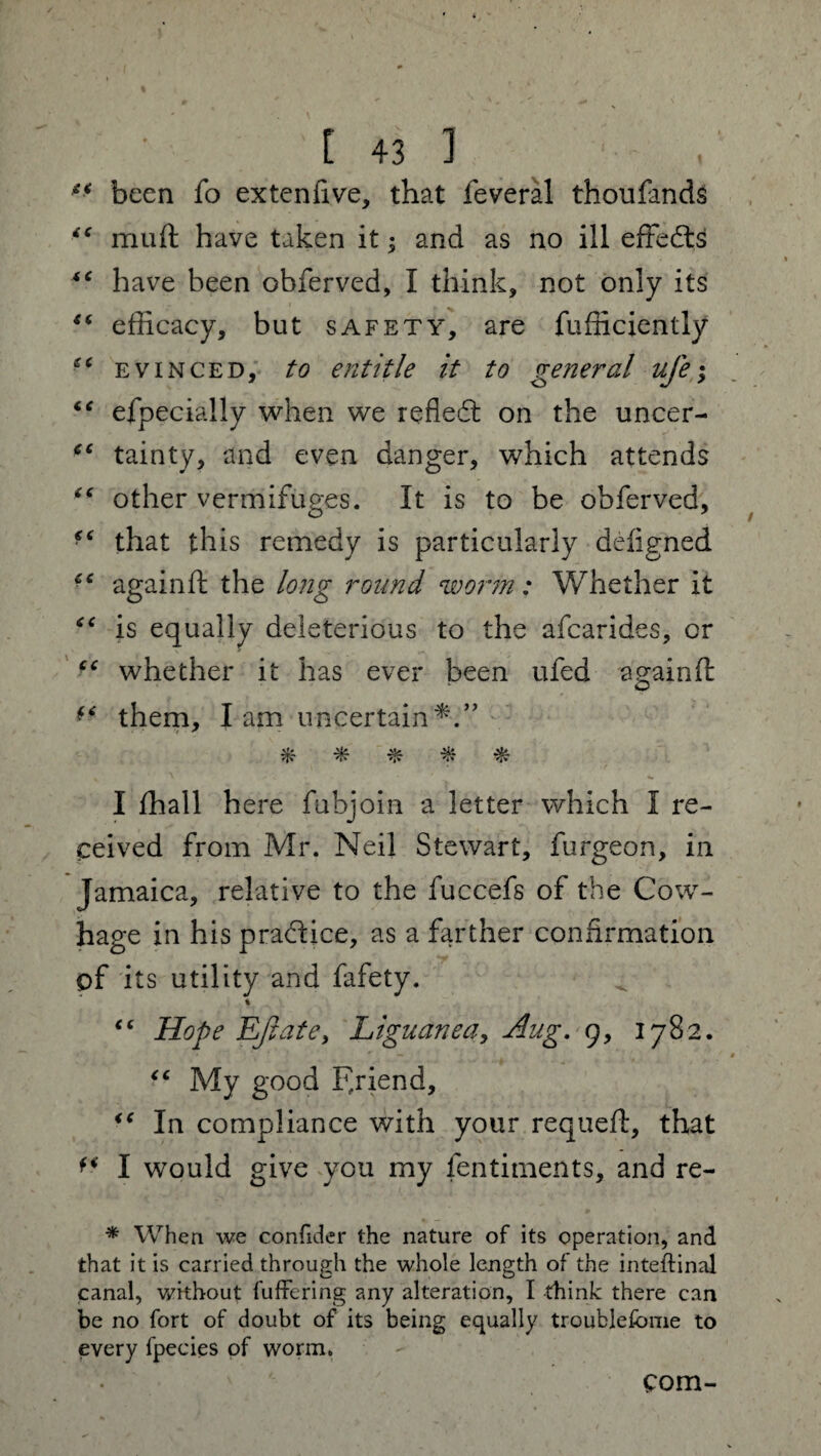 ** been fo extenfive, that feveral thoufands muft have taken it; and as no ill effects “ have been obferved, I think, not only its “ efficacy, but safety, are fufficiently evinced, to entitle it to ge?ieral ufe; “ efpecially when we reflect on the uncer- tc tainty, and even danger, which attends “ other vermifuges. It is to be obferved, ■e that this remedy is particularly defigned ■c againft the long round worm: Whether it “ is equally deleterious to the afcarides, or “ whether it has ever been ufed againft them, I am uncertain ^ ^ I ffiall here fubjoin a letter which I re¬ ceived from Mr. Neil Stewart, furgeon, in Jamaica, relative to the fuccefs of the Cow- hage in his practice, as a farther confirmation of its utility and fafety. % “ Hope Eft ate, Liguanea, Aug. 9, 1782. “ My good Friend, “ In compliance with your requeft, that ** I would give you my fentiments, and re- * When we confider the nature of its operation, and that it is carried through the whole length of the inteftinal canal, without fu fieri ng any alteration, I think there can be no fort of doubt of its being equally troublefome to every fpecies of worm. com-