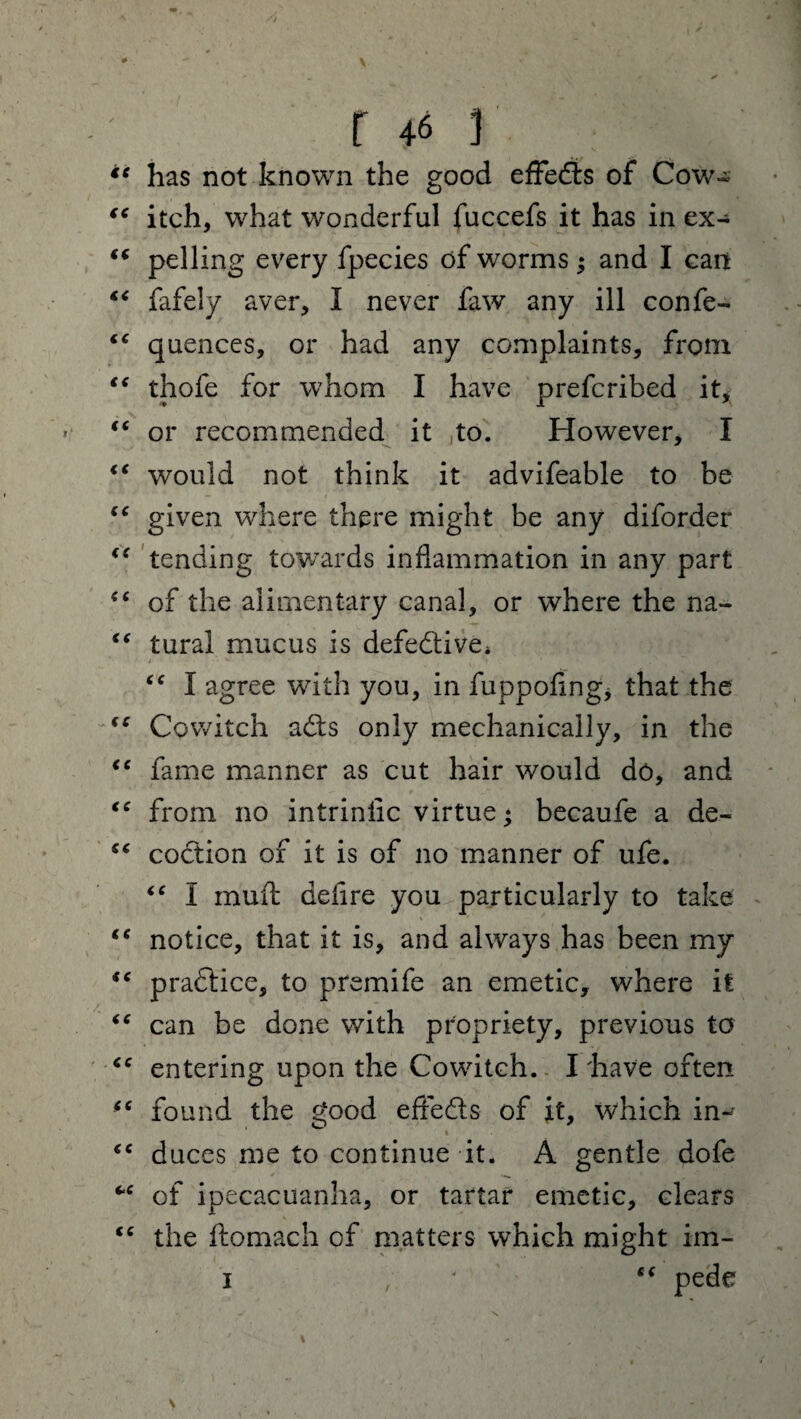 # . -** \ r 46 ] ** has not known the good eflfedts of Cow« “ itch, what wonderful fuccefs it has in ex- tf pelling every fpecies of worms; and I can “ fafely aver, I never faw any ill confe- “ quences, or had any complaints, from “ thofe for whom I have prefcribed it* “ or recommended it ,to. However, I <c would not think it advifeable to be “ given where there might be any diforder €t tending towards inflammation in any part “ of the alimentary canal, or where the na- “ tural mucus is defective* “ I agree with you, in fuppofing, that the (C Cowitch adts only mechanically, in the <c fame manner as cut hair would do, and “ from no intrinlic virtue; becaufe a de« “ codtion of it is of no manner of ufe. “ I muffc deflre you particularly to take “ notice, that it is, and always has been my pradtice, to premife an emetic, where it “ can be done with propriety, previous to <c entering upon the Cowitch. I'have often “ found the good eflfedts of it, which in- “ duces me to continue it. A gentle dofe “ of ipecacuanha, or tartar emetic, clears <c the ftomach of matters which might im- i , “ pede