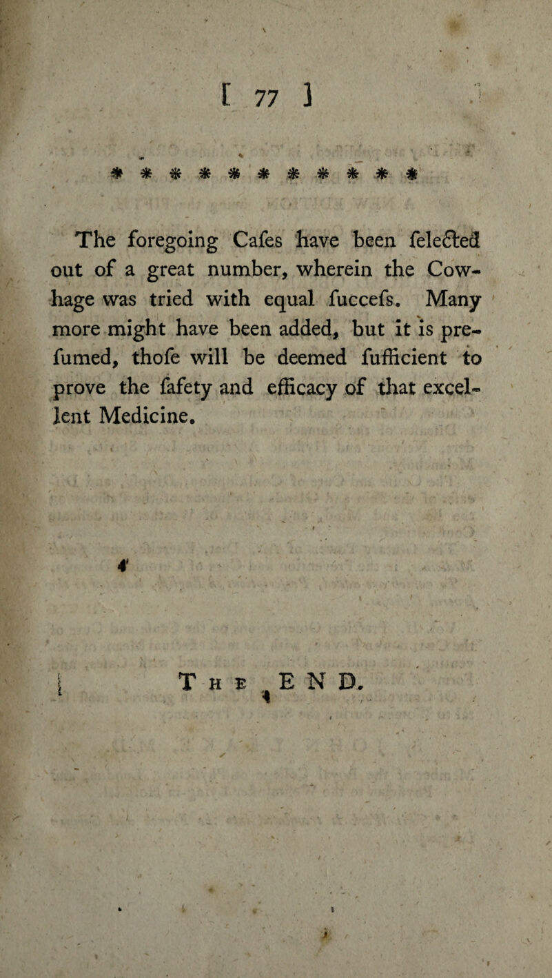 \ [ 77 3 .} * - ‘ . *  > * ' jU, jlc ^ ilt. * aL> Aji At ja At *r» <5S ® * 5Jv 5f* vf? V * * * . The foregoing Cafes have been fele£ted out of a great number, wherein the Cow- hage was tried with equal fuccefs. Many more might have been added, but it is pre¬ fumed, thofe will be deemed fufficient to prove the fafety and efficacy of that excel¬ lent Medicine. 4 The END. V t ft