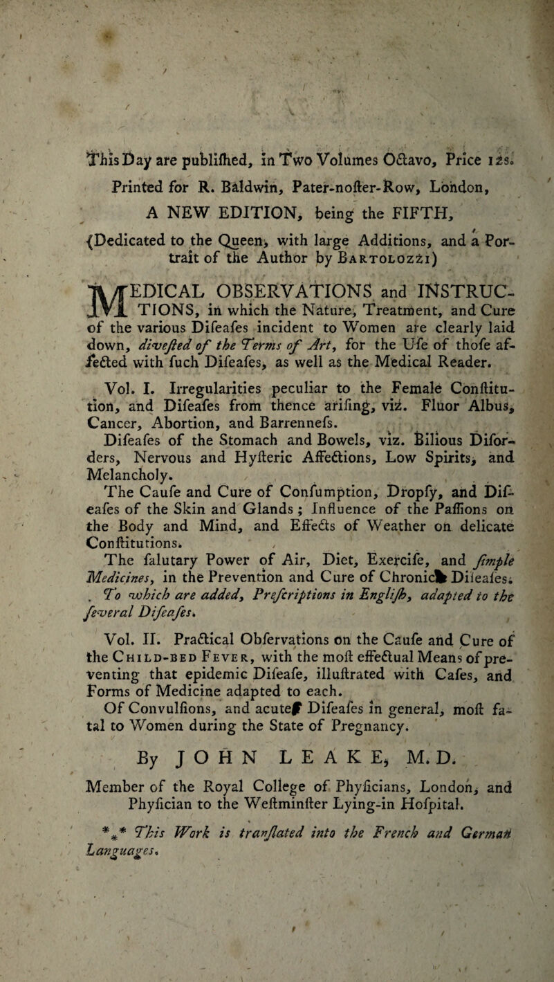 / V this Day are publilhed, in Two Volumes OCtavo, Price i2s* Printed for R. Baldwin, Pater-nofter-Row, London, A NEW EDITION, being the FIFTH, {Dedicated to the Queen* with large Additions, and a Por¬ trait of the Author by Bartoloz2i) EDICAL OBSERVATIONS and INSTRUC- JLV1 TIONS, in which the Nature, Treatment, and Cure of the various Difeafes incident to Women are clearly laid down, dime fed of the Terms of Art, for the Ufe of thofe af- i*eCted with fuch Difeafes, as well as the Medical Reader. Vol. I. Irregularities peculiar to the Female Conftitu- tion, and Difeafes from thence arifing, x\±. Fluor Albus, Cancer, Abortion, and Barrennefs. Difeafes of the Stomach and Bowels, viz. Bilious Difor- ders, Nervous and Hylteric Affections, Low Spirits, and Melancholy. The Caufe and Cure of Confumption, Dropfy, and DiL eafes of the Skin and Glands ; Influence of the Palfions on the Body and Mind, and EfteCts of Weather on delicate Conftitutions. The falutary Power of Air, Diet, Exercife, and fmple Medicines, in the Prevention and Cure of Chronicfc Dileaies. . To which are added, Prefcriptions in Englijh, adapted to the federal Difeafes. Vol. II. Practical Obfervations on the Caufe and Cure of the Child-bed Fever, with the molt effectual Means of pre¬ venting that epidemic Difeafe, illultrated with Cafes, and Forms of Medicine adapted to each. Of Convulfions, and acute|F Difeafes in general, molt fa¬ tal to Women during the State of Pregnancy. By J O H N LEAKE* M. D. Member of the Royal College of Phylicians, London* and Phylician to the Weltminlter Lying-in Hofpital. This Work is t ran fated into the French and Germart Languages* 9 /