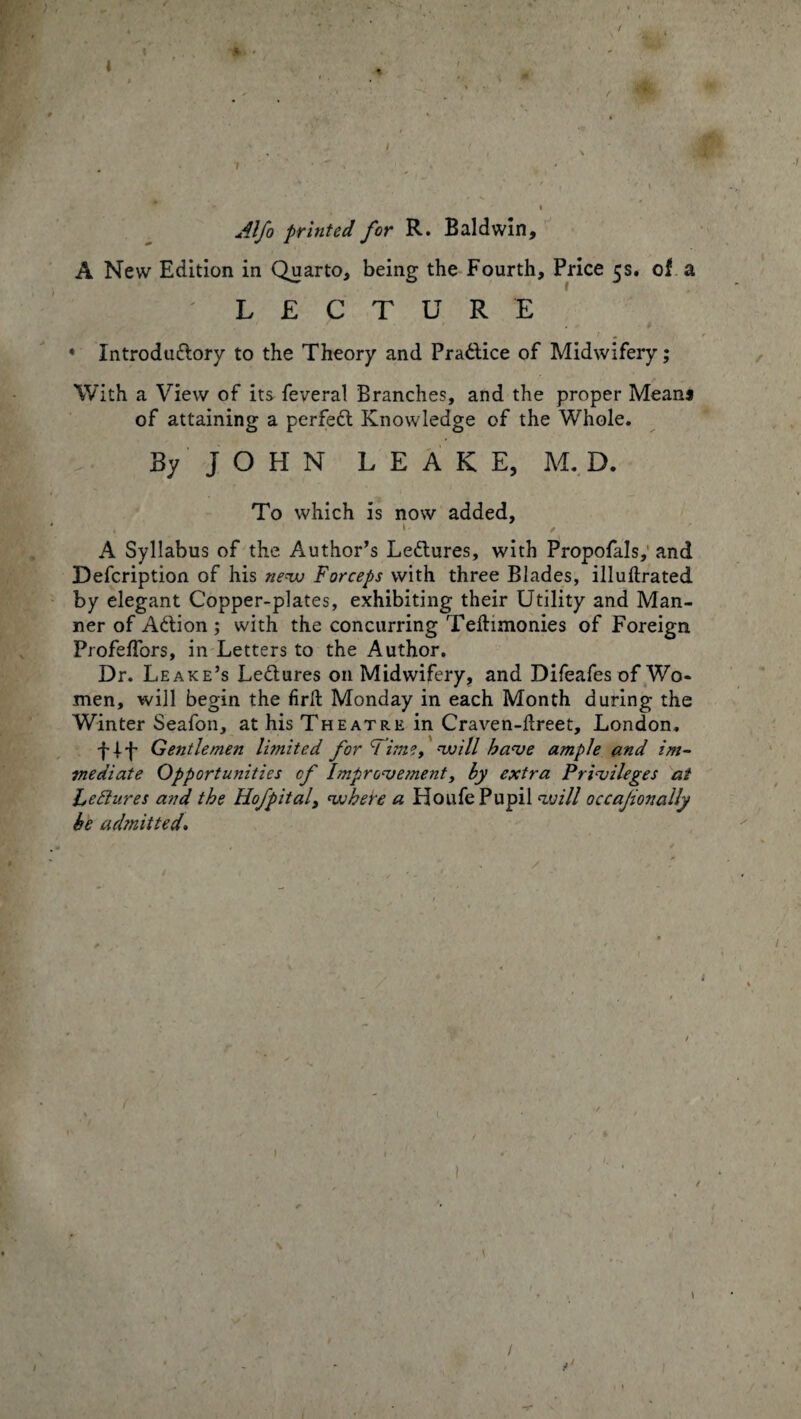Alfo printed for R. Baldwin, A New Edition in Quarto, being the Fourth, Price 5s. of a ' LECTURE • Introdu&ory to the Theory and Prattice of Midwifery; With a View of its feveral Branches, and the proper Means of attaining a perfect Knowledge of the Whole. By JOHN LEAKE, M. D. To which is now added, 1 f A Syllabus of the Author’s Lectures, with Propofals, and Defcription of his new Forceps with three Blades, illuftrated by elegant C’opper-plates, exhibiting their Utility and Man¬ ner of Action; with the concurring Telhmonies of Foreign Profeffors, in Letters to the Author. Dr. Leake’s Ledlures on Midwifery, and Difeafes of Wo¬ men, will begin the firft Monday in each Month during the Winter Seafon, at his Theatre in Craven-Hreet, London. Gentlemen limited for Time, will have ample and im¬ mediate Opportunities of Improvement, by extra Privileges at Lectures and the Hofpital, where a Houfe Pupil will occajionally be admitted.