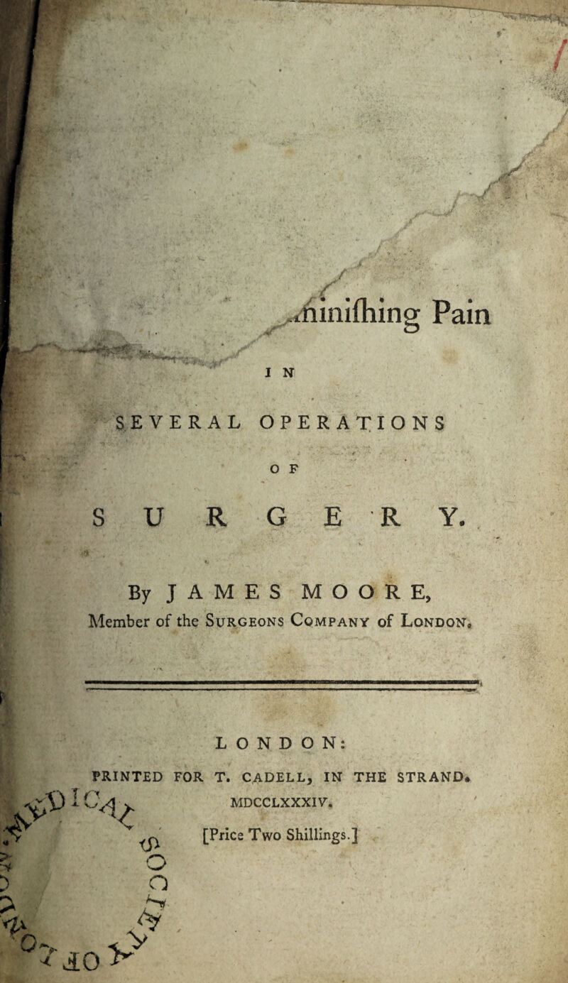 •.diimlhing: Pain IN SEVERAL OPERATIONS O F SURGERY. By JAMES MOORE, Member of the Surgeons Company of London, LONDON: PRINTED FOR T. CADELL, IN THE STRAND. MDCCLXXXIY. [Price Two Shillings.]