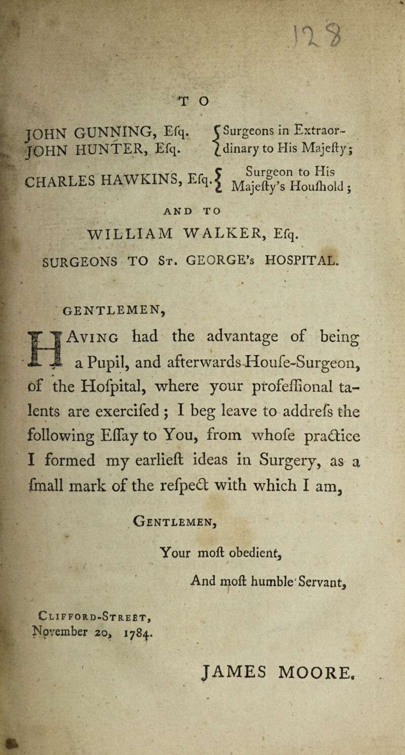 JOHN GUNNING, Efq. C Surgeons in Extraor- JOHN HUNTER, Efq. £ dinary to His Majefty; CHARLES HAWKINS, EfqJ Surgeon to His Majefty’s Houfhold; AND TO WILLIAM WALKER, Efq. SURGEONS TO St. GEORGE’s HOSPITAL. GENTLEMEN, Aving had the advantage of being * a Pupil, and afterwards Houfe-Surgeon, * of the Hofpital, where your profeffional ta¬ lents are exercifed ; I beg leave to addrefs the following Effay to You, from, whofe practice I formed my earlieft ideas in Surgery, as a fmall mark of the refped with which I am. Gentlemen, Your moil obedient. And moil humble'Servant, Clifford-Street, Npvember 20, 1784. JAMES MOORE.
