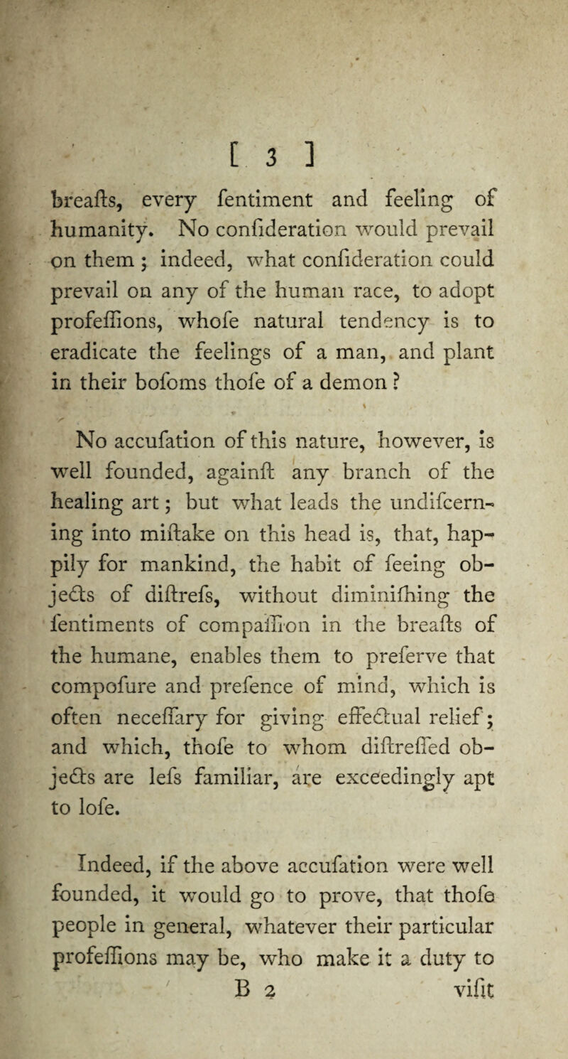 breafts, every fentiment and feeling of humanity. No confideration would prevail on them ; indeed, what confideration could prevail on any of the human race, to adopt profeftions, whofe natural tendency is to eradicate the feelings of a man, and plant in their bofoms thofe of a demon ? U'Jmi % - « - No accufation of this nature, however, is well founded, againft any branch of the healing art; but what leads the undifcern- ing into miftake on this head is, that, hap¬ pily for mankind, the habit of feeing ob¬ jects of diftrefs, without diminifhing the fentiments of compaffion in the breafts of the humane, enables them to preferve that compofure and prefence of mind, which is often neceflary for giving effectual relief; and which, thofe to whom diftrefled ob¬ jects are lefs familiar, are exceedingly apt to lofe. Indeed, if the above accufation were well founded, it would go to prove, that thofe people in general, whatever their particular profeftions may be, who make it a duty to B 2 vifit