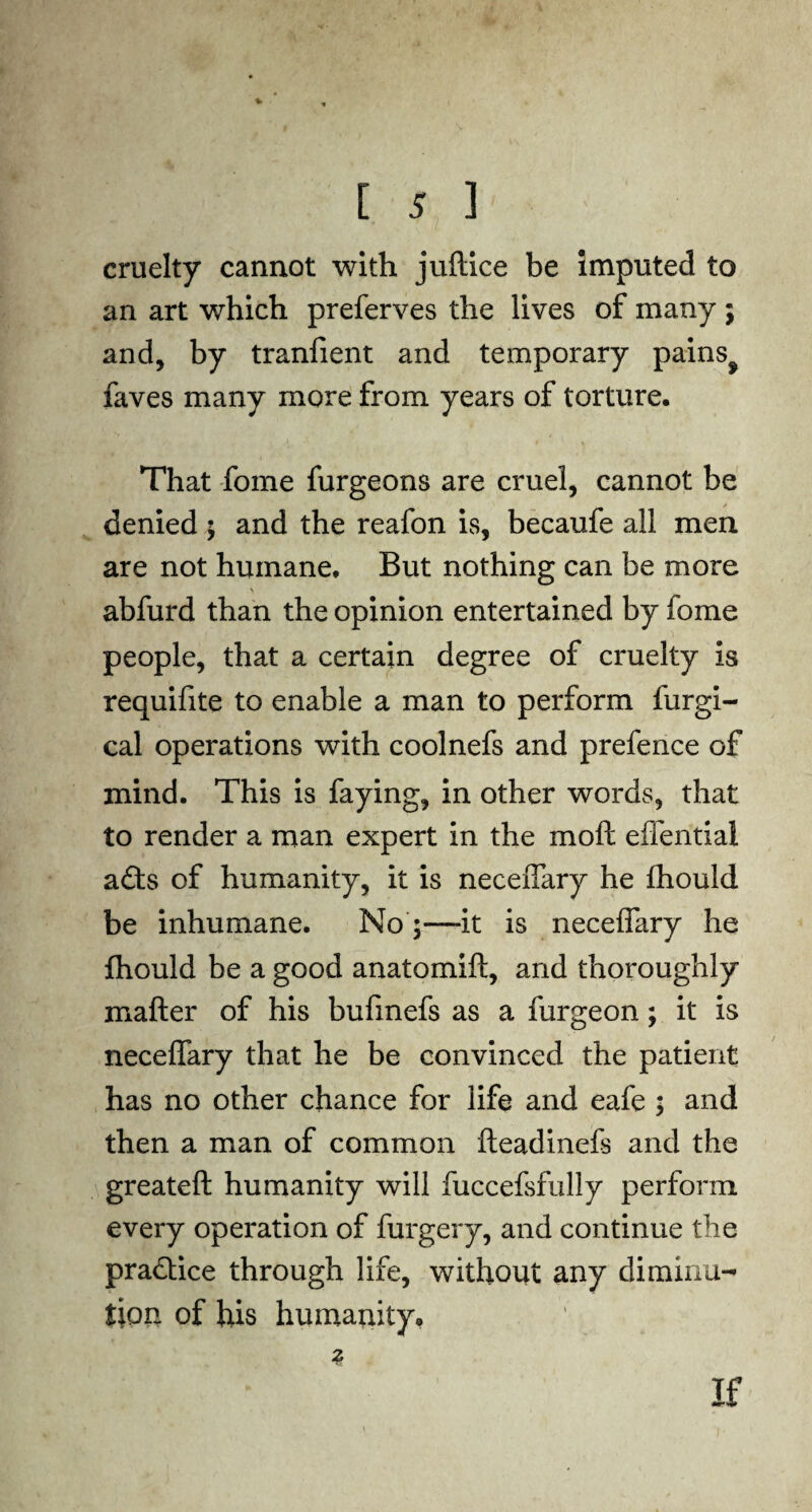 cruelty cannot with juftice be imputed to an art which preferves the lives of many ; and, by tranfient and temporary pains^ faves many more from years of torture. That fome furgeons are cruel, cannot be denied ; and the reafon is, becaufe all men are not humane. But nothing can be more abfurd than the opinion entertained by fome people, that a certain degree of cruelty is requifite to enable a man to perform furgi- cal operations with coolnefs and prefence of mind. This is faying, in other words, that to render a man expert in the moft eflential a£ts of humanity, it is neceffary he fhould be inhumane. No ;—it is neceffary he fhould be a good anatomift, and thoroughly matter of his bufmefs as a furgeon; it is neceffary that he be convinced the patient has no other chance for life and eafe ; and then a man of common fteadinefs and the greateft humanity will fuccefsfully perform every operation of furgery, and continue the practice through life, without any diminu¬ tion of his humaiuty. If