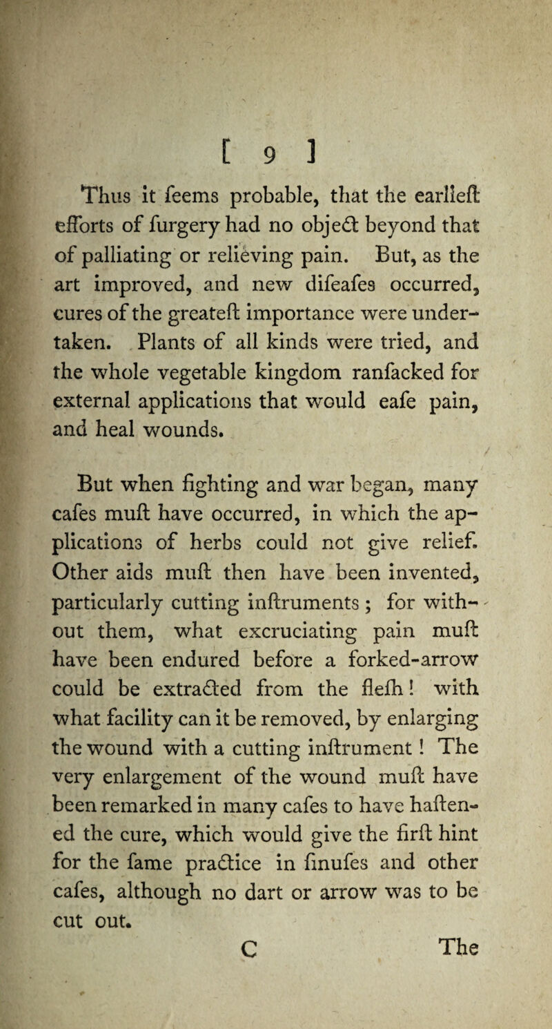 Thus it feems probable, that the earlleft efforts of furgery had no object beyond that of palliating or relieving pain. But, as the art improved, and new difeafes occurred, cures of the greateft importance were under¬ taken. Plants of all kinds were tried, and the whole vegetable kingdom ranfacked for external applications that would eafe pain, and heal wounds. But when fighting and war began, many cafes muft have occurred, in which the ap¬ plications of herbs could not give relief. Other aids muft then have been invented, particularly cutting inftruments ; for with- - out them, what excruciating pain muft have been endured before a forked-arrow could be extracted from the flefh! with what facility can it be removed, by enlarging the wound with a cutting inftrument! The very enlargement of the wound muft have been remarked in many cafes to have haften- ed the cure, which would give the firft hint for the fame practice in finufes and other cafes, although no dart or arrow was to be cut out. C The