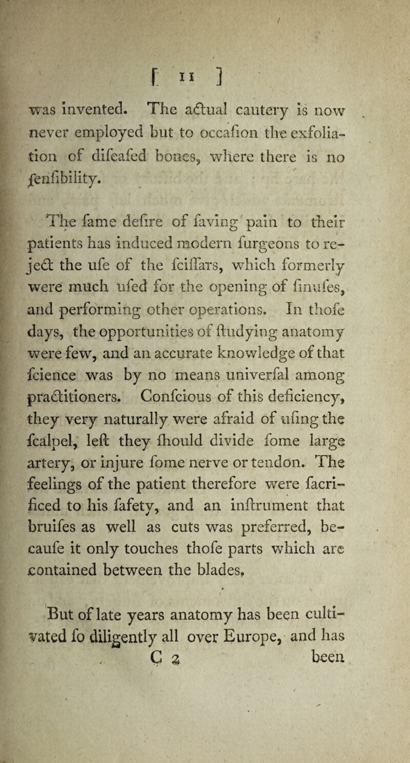 / r » ] was Invented. The actual cautery is now never employed but to occafion the exfolia¬ tion of difeafed bones, where there is no fenfibility. The fame defire of favin g pain to their patients has induced modern furgeons to re¬ ject the ufe of the fciffars, which formerly were much ufed for the opening of fmufes, and performing other operations. In thofe days, the opportunities of ftudyiog anatomy were few, and an accurate knowledge of that fcience was by no means univerfal among practitioners. Confcious of this deficiency, they very naturally were afraid of ufing the fcalpel, left they fhould divide fome large artery, or injure fome nerve or tendon. The feelings of the patient therefore were facri- ficed to his fafetv, and an inftrument that bruifes as well as cuts was preferred, be- caufe it only touches thofe parts which are contained between the blades. But of late years anatomy has been culti¬ vated fo diligently all over Europe, and has C % been