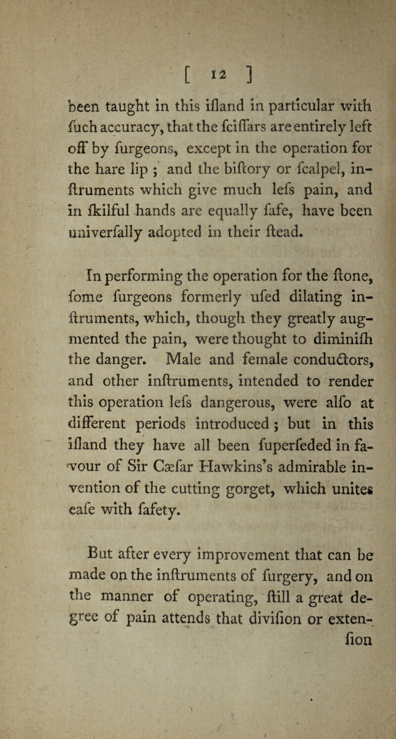 been taught in this ifland in particular with fuch accuracy, that the fciflars are entirely left off by furgeons, except in the operation for the hare lip ; and the biftory or fcalpel, in¬ ftruments which give much lefs pain, and in ikilful hands are equally fafe, have been univerfally adopted in their Head, In performing the operation for the ftone, fome furgeons formerly ufed dilating in¬ ftruments, which, though they greatly aug¬ mented the pain, were thought to diminifh the danger. Male and female conductors, and other inftruments, intended to render this operation lefs dangerous, were alfo at different periods introduced; but in this ifland they have all been fuperfeded in fa¬ vour of Sir Gaefar Hawkins’s admirable in¬ vention of the cutting gorget, which unites cafe with fafety. But after every improvement that can be made on the inftruments of furgery, and on the manner of operating, ftill a great de¬ gree of pain attends that divifion or exten- fion j