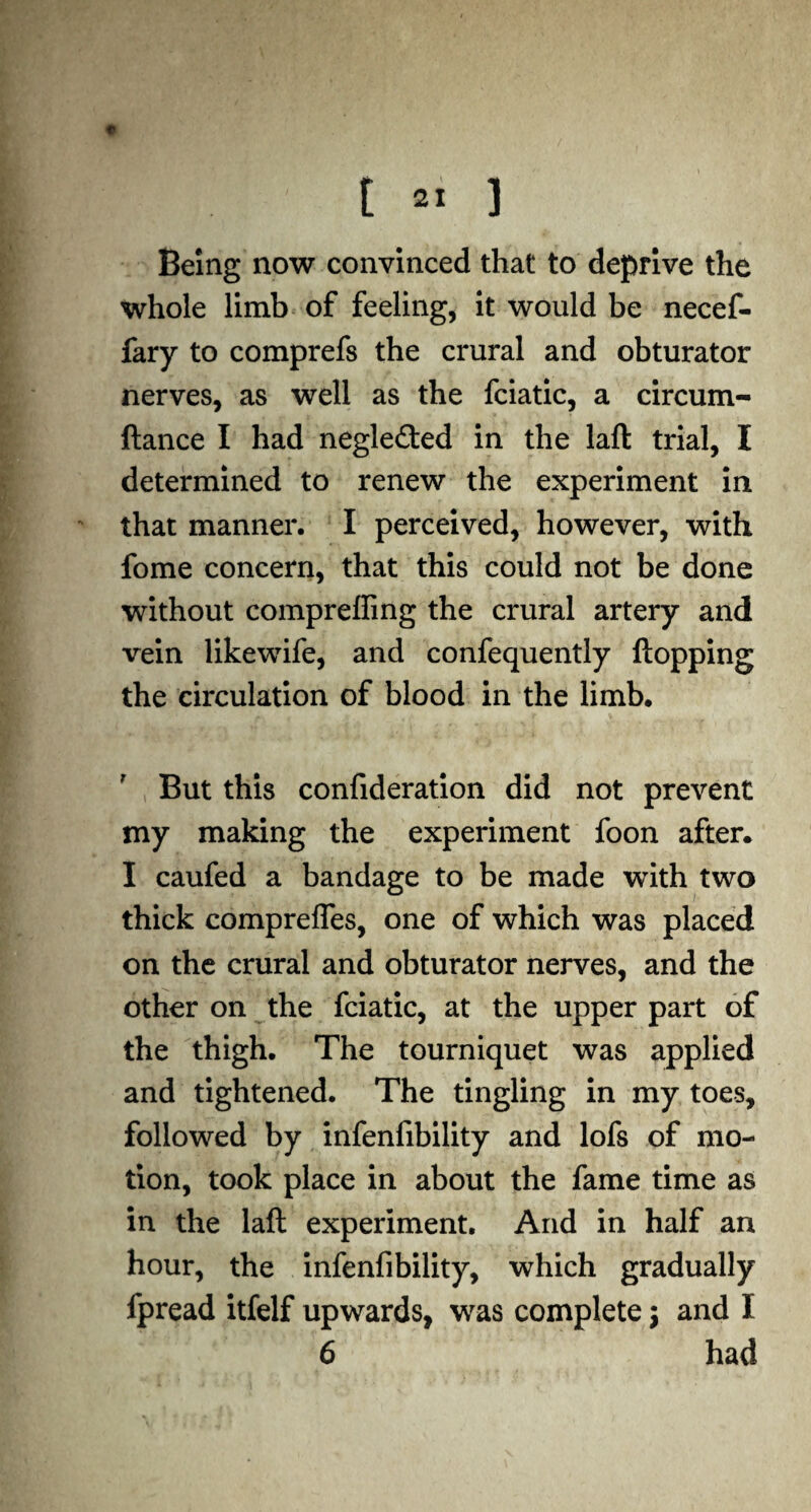 Being now convinced that to deprive the whole limb of feeling, it would be necef- fary to comprefs the crural and obturator nerves, as well as the fciatic, a circum- ftance I had negle£ted in the laft trial, I determined to renew the experiment in that manner. I perceived, however, with fome concern, that this could not be done without comprefling the crural artery and vein likewife, and confequently flopping the circulation of blood in the limb. But this confideration did not prevent my making the experiment foon after. I caufed a bandage to be made with two thick comprefles, one of which was placed on the crural and obturator nerves, and the other on the fciatic, at the upper part of the thigh. The tourniquet was applied and tightened. The tingling in my toes, followed by infenfibility and lofs of mo¬ tion, took place in about the fame time as in the laft experiment. And in half an hour, the infenfibility, which gradually fpread itfelf upwards, was complete $ and X 6 had