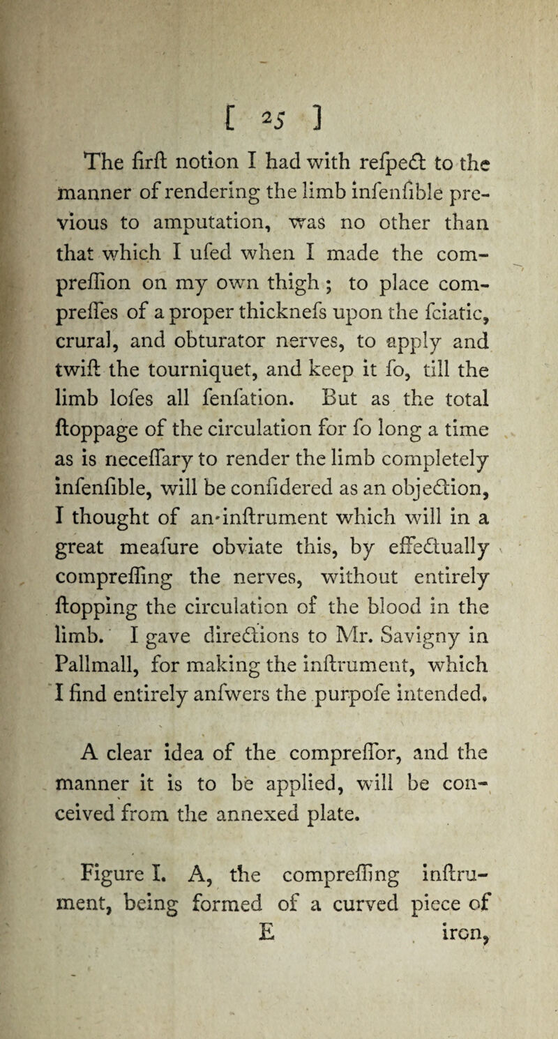 The firft notion I had with refped to the manner of rendering the limb inlenfible pre¬ vious to amputation, was no other than that which I ufed when I made the com- preflion on my own thigh ; to place com- preffes of a proper thicknefs upon the fciatic, crural, and obturator nerves, to apply and twift the tourniquet, and keep it fo, till the limb lofes all fenfation. But as the total ftoppage of the circulation for fo long a time as is rieceffary to render the limb completely infenfible, will be confidered as an objedion, I thought of an'inftrument which will in a great meafure obviate this, by effedually compreffing the nerves, without entirely flopping the circulation of the blood in the limb. I gave diredions to Mr. Savigny in Pallmall, for making the inftrument, which I find entirely anfwers the purpofe intended. ■ s — ' ' j' A clear idea of the comprefior, and the manner it is to be applied, will be con¬ ceived from the annexed plate. Figure I. A, the compreffing inflru- ment, being formed of a curved piece of E iron*