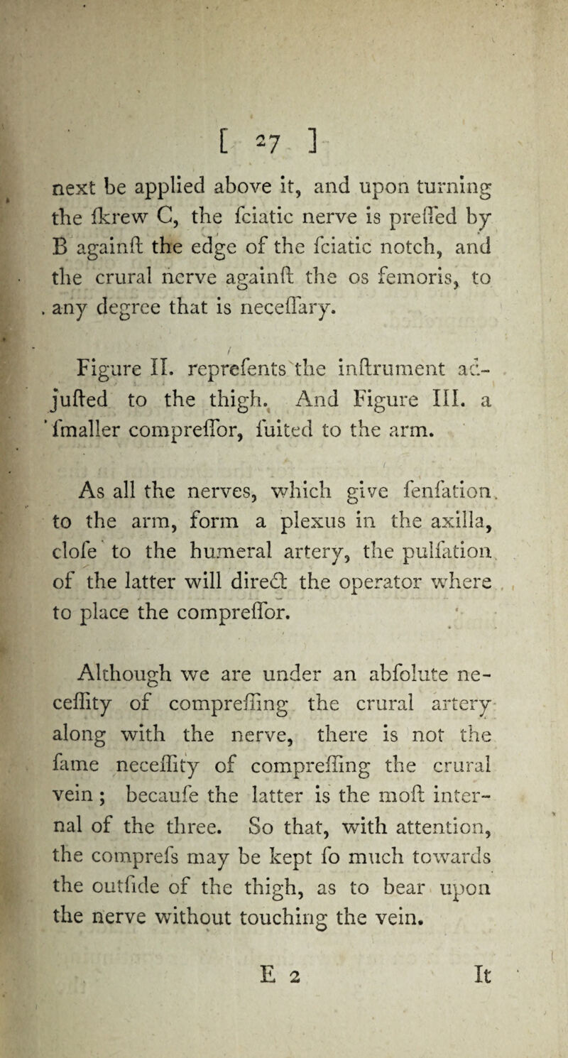 next be applied above it, and upon turning the fkrew C, the fciatic nerve is preflfed by s I * B againft the edge of the fciatic notch, and the crural nerve againft the os femoris, to . any degree that is neceflary. Figure II. reprefents the inftrument ad- jufted to the thigh. And Figure III. a fmaller compreflbr, fuited to the arm. As all the nerves, which give fenfation. to the arm, form a plexus in the axilla, dole to the humeral artery, the puliation of the latter will diredt the operator where to place the compreflbr. Although we are under an abfolute ne- ceffity of compreffing the crural artery along with the nerve, there is not the fame neceflity of compreffing the crural vein ; becaufe the latter is the mod inter¬ nal of the three. So that, with attention, the comprefs may be kept fo much towards the outlide of the thigh, as to bear upon the nerve without touching the vein. E 2 It
